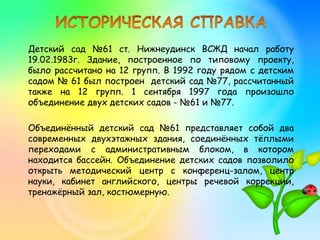Детский сад №61 ст. Нижнеудинск ВСЖД начал работу
19.02.1983г. Здание, построенное по типовому проекту,
было рассчитано на 12 групп. В 1992 году рядом с детским
садом № 61 был построен детский сад №77, рассчитанный
также на 12 групп. 1 сентября 1997 года произошло
объединение двух детских садов - №61 и №77.
Объединённый детский сад №61 представляет собой два
современных двухэтажных здания, соединённых тёплыми
переходами с административным блоком, в котором
находится бассейн. Объединение детских садов позволило
открыть методический центр с конференц-залом, центр
науки, кабинет английского, центры речевой коррекции,
тренажёрный зал, костюмерную.
 