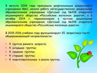 В августе 2004 года произошла реорганизация дошкольного
учреждения №61, начало работу негосударственное дошкольное
образовательное учреждение «Детский сад №208 открытого
акционерного общества «Российские железные дороги», а в
октябре 2014 г. переименовано в частное дошкольное
образовательное учреждение «Детский сад №208 открытого
акционерного общества «Российские железные дороги».
В 2015-2016 учебном году функционирует 20 возрастных групп
общеразвивающей направленности:
• 4 группы раннего возраста;
• 4 младшие группы;
• 4 средние группы;
• 4 старшие группы;
• 4 подготовительные к школе группы.
 