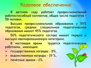 В детском саду работает профессиональный
работоспособный коллектив, общее число педагогов –
58 человек.
Высшее профессиональное образование у 55%
педагогов, среднее специальное педагогическое
образование имеют 45% педагогов.
50% педагогического состава имеют первую и
высшую квалификационную категорию.
В настоящее время трудятся педагогические
работники, имеющие:
 государственные награды - 8%,
 ведомственные награды - 19 %,
 почётные звания - 2%.
 