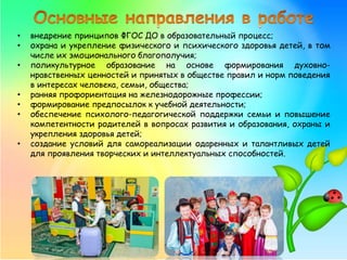 • внедрение принципов ФГОС ДО в образовательный процесс;
• охрана и укрепление физического и психического здоровья детей, в том
числе их эмоционального благополучия;
• поликультурное образование на основе формирования духовно-
нравственных ценностей и принятых в обществе правил и норм поведения
в интересах человека, семьи, общества;
• ранняя профориентация на железнодорожные профессии;
• формирование предпосылок к учебной деятельности;
• обеспечение психолого-педагогической поддержки семьи и повышение
компетентности родителей в вопросах развития и образования, охраны и
укрепления здоровья детей;
• создание условий для самореализации одаренных и талантливых детей
для проявления творческих и интеллектуальных способностей.
 