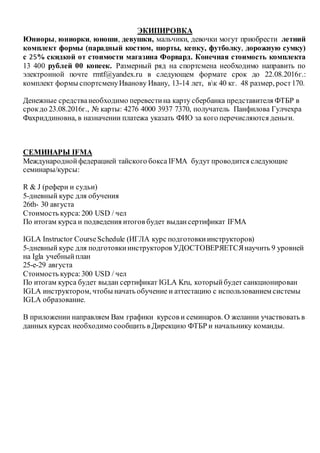 ЭКИПИРОВКА
Юниоры, юниорки, юноши, девушки, мальчики, девочки могут приобрести летний
комплект формы (парадный костюм, шорты, кепку, футболку, дорожную сумку)
с 25% скидкой от стоимости магазина Форвард. Конечная стоимость комплекта
13 400 рублей 00 копеек. Размерный ряд на спортсмена необходимо направить по
электронной почте rmtf@yandex.ru в следующем формате срок до 22.08.2016г.:
комплект формы спортсменуИванову Ивану, 13-14 лет, вк 40 кг. 48 размер, рост170.
Денежные средстванеобходимо перевестина карту сбербанка представителя ФТБР в
срокдо 23.08.2016г., № карты: 4276 4000 3937 7370, получатель Панфилова Гулчехра
Фахриддиновна, в назначении платежа указать ФИО за кого перечисляются деньги.
СЕМИНАРЫ IFMA
Международнойфедерацией тайского бокса IFMA будут проводится следующие
семинары/курсы:
R & J (рефери и судьи)
5-дневный курс для обучения
26th- 30 августа
Стоимость курса:200 USD / чел
По итогам курса и подведения итогов будет выдансертификат IFMА
IGLA Instructor CourseSchedule (ИГЛА курс подготовкиинструкторов)
5-дневный курс для подготовкиинструкторов УДОСТОВЕРЯЕТСЯнаучить 9 уровней
на Igla учебныйплан
25-е-29 августа
Стоимость курса:300 USD / чел
По итогам курса будет выдан сертификат IGLA Kru, которыйбудет санкционирован
IGLA инструктором, чтобы начать обучение и аттестацию с использованием системы
IGLA образование.
В приложении направляем Вам графики курсов и семинаров. О желании участвовать в
данных курсах необходимо сообщить в Дирекцию ФТБР и начальнику команды.
 