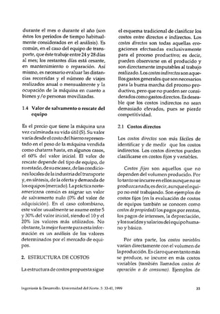 durante el mes o durante el año (son
éstos los períodos de tiempo habitual-
mente considerados en el análisis). Es
común, en el caso del equipo de trans-
porte, que éste trabaje entre 24 y 28 días
al mes; los restantes días está cesante,
en mantenimiento o reparación. Así
mismo, es necesario evaluar las distan-
cias recorridas y el número de viajes
realizados anual o mensualmente y la
ocupación de la máquina en cuanto a
bienes y Io personas movilizadas.
1.4 Valor de salvamento o rescale del
equipo
Es el precio que tiene la máquina una
vez culminada su vida útil (S). Su valor
varía desde el costo del hierro represen-
tado en el peso de la máquina vendida
como cha tarra hasta, en algunos casos,
el 60% del valor inicial. El valor de
rescate depende del tipo de equipo, de
su estado, de su escasez, de las condicio-
nes locales de la industria del transporte
y, en síntesis, de la oferta y demanda de
los equipos (mercado). La práctica norte-
americana común es asignar un valor
de salvamento nulo (0% del valor de
adquisición). En el caso colombiano,
este valor usualmente se asume entre 5
y 30% del valor inicial, siendo ellO y el
20% los valores más utilizados. No
obstante, la mejor fuente para esta infor-
mación es un análisis de los valores
determinados por el mercado de equi-
pos.
2. ESTRUCTURA DE COSTOS
La estructura de costos propuesta sigue
el esquema tradicional de clasificar los
costos entre directos e indirectos. Los
costos directos son todas aquellas ero-
gaciones efectuadas exclusivamente
para el proceso productivo; es decir,
pueden observarse en el producido y
son directamente imputables al trabajo
realizado. Los costos indirectos son aque-
llos gastos generales que son necesarios
para la buena marcha del proceso pro-
ductivo, pero que no pueden ser consi-
derados corno gastos directos. Es desea-
ble que los costos indirectos no sean
demasiado elevados, pues se pierde
competitividad.
2.1 Costos directos
Los costos directos son más fáciles de
identificar y de medir que los costos
indirectos. Los costos directos pueden
clasificarse en costos fijos y variables.
Costos fijos son aquellos que no
dependen del volumen producido. Por
lo tanto se incurre en ellos aunque no se
produzca nada; es decir, aunque el equi-
po no esté trabajando. Son ejemplos de
costos fijos (en la evaluación de costos
de equipos también se conocen corno
costos de propiedad) los pagos por rentas,
los pagos de intereses, la depreciación,
y los sueldos ysalarios del equipo huma-
no y básico.
Por otra parte, los costos variables
varían directamente con el volumen de
la producción. Es claroqueen tanto más
se produce, se incurre en más costos
variables (también llamados costos de
operación o de consumo). Ejemplos de
Ingeniería & Desarrollo. Universidad del Nort~·.5: 33-4], 1999 35
 