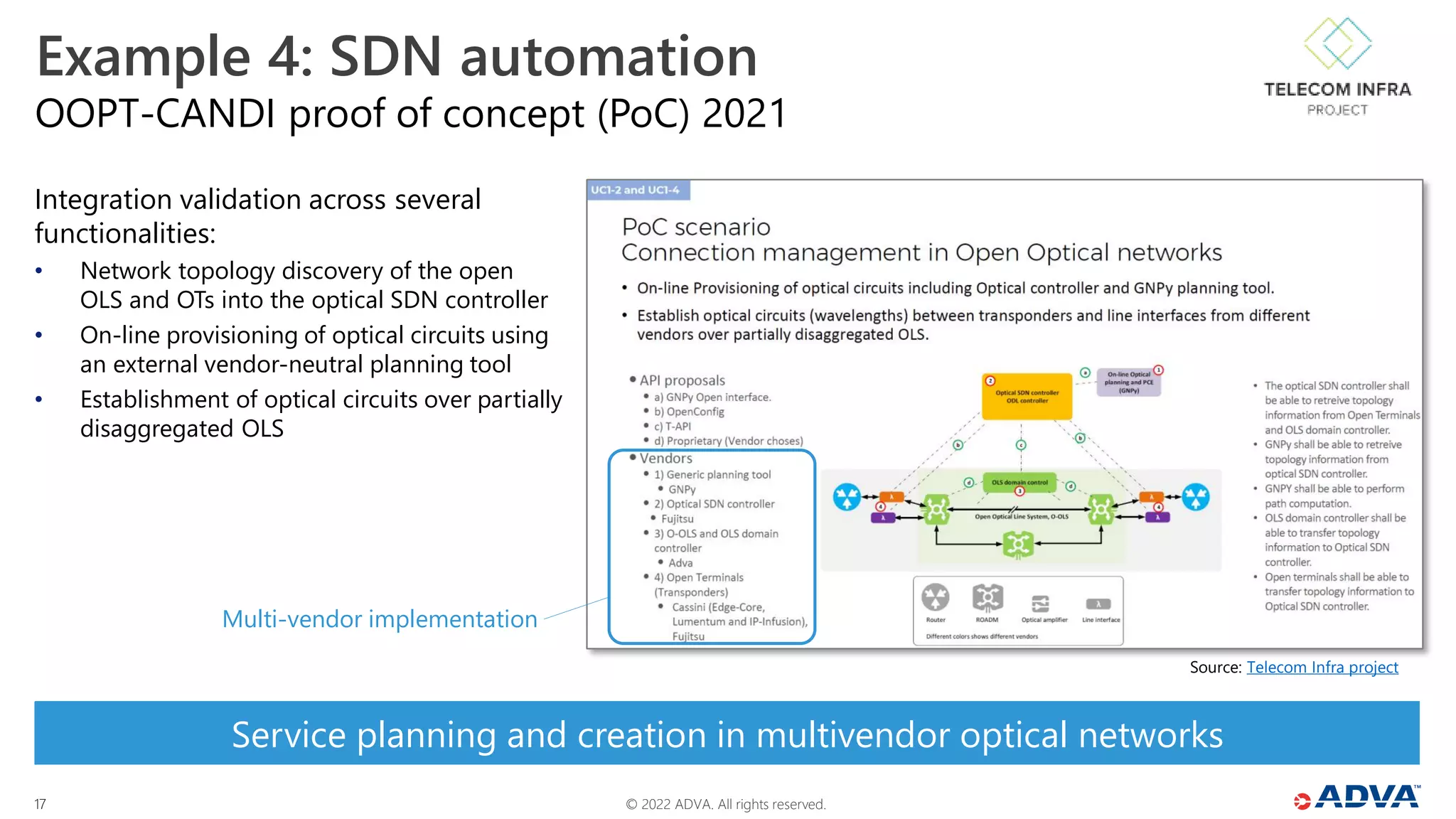 © 2022 ADVA. All rights reserved.
17
OOPT-CANDI proof of concept (PoC) 2021
Example 4: SDN automation
Integration validation across several
functionalities:
• Network topology discovery of the open
OLS and OTs into the optical SDN controller
• On-line provisioning of optical circuits using
an external vendor-neutral planning tool
• Establishment of optical circuits over partially
disaggregated OLS
Source: Telecom Infra project
Service planning and creation in multivendor optical networks
Multi-vendor implementation
 