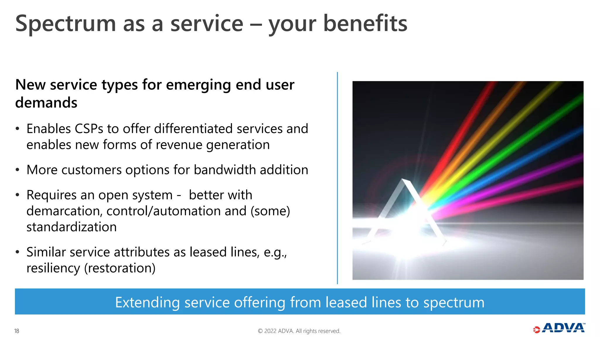 © 2022 ADVA. All rights reserved.
18
Extending service offering from leased lines to spectrum
Spectrum as a service – your benefits
New service types for emerging end user
demands
• Enables CSPs to offer differentiated services and
enables new forms of revenue generation
• More customers options for bandwidth addition
• Requires an open system - better with
demarcation, control/automation and (some)
standardization
• Similar service attributes as leased lines, e.g.,
resiliency (restoration)
 