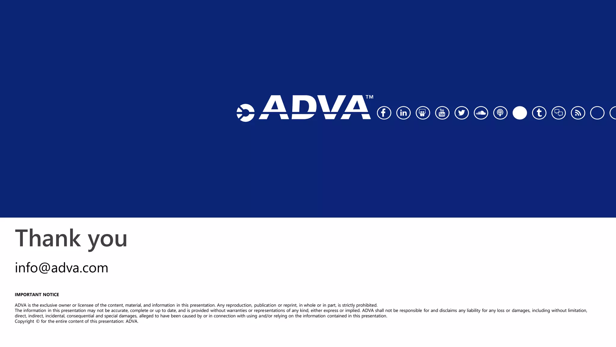 Thank you
IMPORTANT NOTICE
ADVA is the exclusive owner or licensee of the content, material, and information in this presentation. Any reproduction, publication or reprint, in whole or in part, is strictly prohibited.
The information in this presentation may not be accurate, complete or up to date, and is provided without warranties or representations of any kind, either express or implied. ADVA shall not be responsible for and disclaims any liability for any loss or damages, including without limitation,
direct, indirect, incidental, consequential and special damages, alleged to have been caused by or in connection with using and/or relying on the information contained in this presentation.
Copyright © for the entire content of this presentation: ADVA.
info@adva.com
 