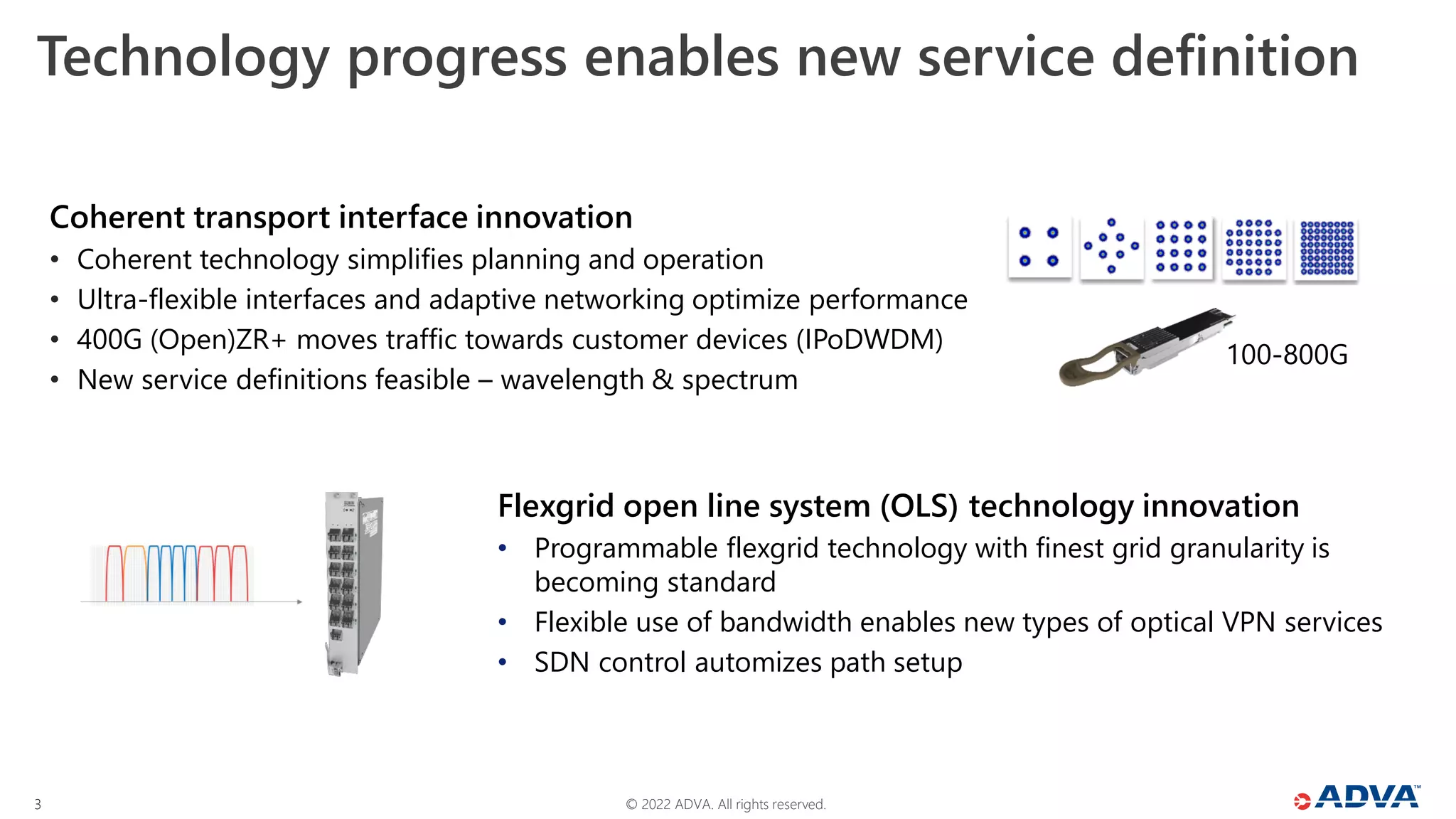 © 2022 ADVA. All rights reserved.
3
Technology progress enables new service definition
Coherent transport interface innovation
• Coherent technology simplifies planning and operation
• Ultra-flexible interfaces and adaptive networking optimize performance
• 400G (Open)ZR+ moves traffic towards customer devices (IPoDWDM)
• New service definitions feasible – wavelength & spectrum
Flexgrid open line system (OLS) technology innovation
• Programmable flexgrid technology with finest grid granularity is
becoming standard
• Flexible use of bandwidth enables new types of optical VPN services
• SDN control automizes path setup
100-800G
 