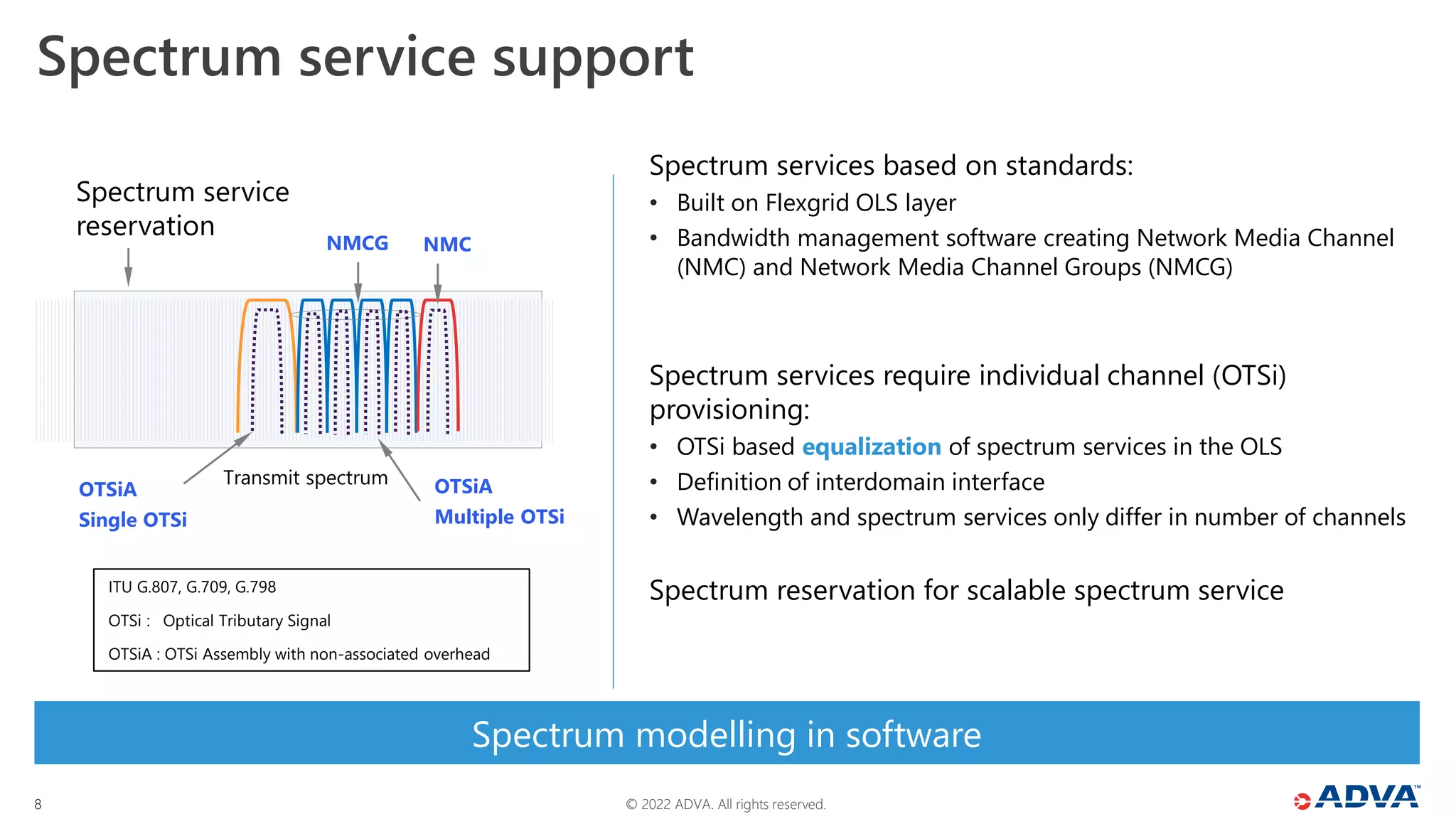 © 2022 ADVA. All rights reserved.
8
Spectrum service support
ITU G.807, G.709, G.798
OTSi : Optical Tributary Signal
OTSiA : OTSi Assembly with non-associated overhead
Spectrum modelling in software
Spectrum services based on standards:
• Built on Flexgrid OLS layer
• Bandwidth management software creating Network Media Channel
(NMC) and Network Media Channel Groups (NMCG)
Spectrum services require individual channel (OTSi)
provisioning:
• OTSi based equalization of spectrum services in the OLS
• Definition of interdomain interface
• Wavelength and spectrum services only differ in number of channels
Spectrum reservation for scalable spectrum service
Spectrum service
reservation
NMCG
OTSiA
Multiple OTSi
OTSiA
Single OTSi
NMC
Transmit spectrum
 