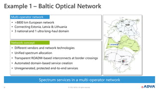 © 2022 ADVA. All rights reserved.
14
Spectrum services in a multi-operator network
Example 1 – Baltic Optical Network
• Different vendors and network technologies
• Unified spectrum allocation
• Transparent ROADM-based interconnects at border crossings
• Automated domain-based service creation
• Unregenerated, protected end-to-end services
• >8800 km European network
• Connecting Estonia, Latvia & Lithuania
• 3 national and 1 ultra long-haul domain
Multi-operator network
Network concept
 