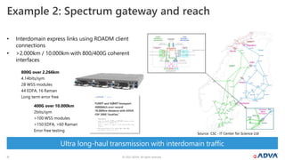 © 2022 ADVA. All rights reserved.
15
Ultra long-haul transmission with interdomain traffic
• Interdomain express links using ROADM client
connections
• >2.000km / 10.000km with 800/400G coherent
interfaces
Example 2: Spectrum gateway and reach
800G over 2.266km
4.14bits/sym
28 WSS modules
44 EDFA, 16 Raman
Long term error free
400G over 10.000km
2bits/sym
>100 WSS modules
>150 EDFA, >60 Raman
Error free testing
Source: CSC - IT Center for Science Ltd
 
