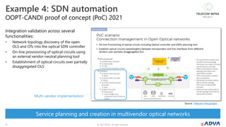 © 2022 ADVA. All rights reserved.
17
OOPT-CANDI proof of concept (PoC) 2021
Example 4: SDN automation
Integration validation across several
functionalities:
• Network topology discovery of the open
OLS and OTs into the optical SDN controller
• On-line provisioning of optical circuits using
an external vendor-neutral planning tool
• Establishment of optical circuits over partially
disaggregated OLS
Source: Telecom Infra project
Service planning and creation in multivendor optical networks
Multi-vendor implementation
 