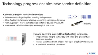 © 2022 ADVA. All rights reserved.
3
Technology progress enables new service definition
Coherent transport interface innovation
• Coherent technology simplifies planning and operation
• Ultra-flexible interfaces and adaptive networking optimize performance
• 400G (Open)ZR+ moves traffic towards customer devices (IPoDWDM)
• New service definitions feasible – wavelength & spectrum
Flexgrid open line system (OLS) technology innovation
• Programmable flexgrid technology with finest grid granularity is
becoming standard
• Flexible use of bandwidth enables new types of optical VPN services
• SDN control automizes path setup
100-800G
 