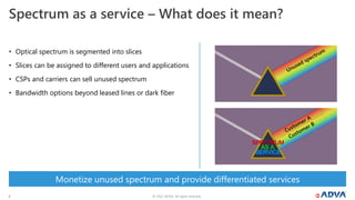 © 2022 ADVA. All rights reserved.
4
• Optical spectrum is segmented into slices
• Slices can be assigned to different users and applications
• CSPs and carriers can sell unused spectrum
• Bandwidth options beyond leased lines or dark fiber
Monetize unused spectrum and provide differentiated services
Spectrum as a service – What does it mean?
 