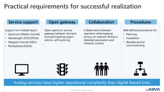 © 2022 ADVA. All rights reserved.
7
Practical requirements for successful realization
Support on multiple layers:
• Spectrum (Media channel)
• Wavelength (OTSi/OTSiA)
• Mapped channel (ODU)
• Multiplexed (ODUk)
Open spectrum service
gateway between domains
and participating organi-
zations, with policing.
Well defined procedures for:
• Planning
• Installation
• Reliable service
commissioning
Service support Open gateway Procedures
Collaboration between
operators while keeping
privacy on network domains
(detailed parameters and
network control)
Collaboration
Analog services have higher operational complexity than digital leased lines
 