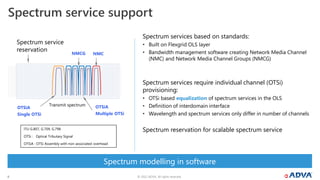 © 2022 ADVA. All rights reserved.
8
Spectrum service support
ITU G.807, G.709, G.798
OTSi : Optical Tributary Signal
OTSiA : OTSi Assembly with non-associated overhead
Spectrum modelling in software
Spectrum services based on standards:
• Built on Flexgrid OLS layer
• Bandwidth management software creating Network Media Channel
(NMC) and Network Media Channel Groups (NMCG)
Spectrum services require individual channel (OTSi)
provisioning:
• OTSi based equalization of spectrum services in the OLS
• Definition of interdomain interface
• Wavelength and spectrum services only differ in number of channels
Spectrum reservation for scalable spectrum service
Spectrum service
reservation
NMCG
OTSiA
Multiple OTSi
OTSiA
Single OTSi
NMC
Transmit spectrum
 