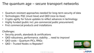 © 2022 ADVA. All rights reserved.
16
• Quantum-resistant approaches needed for long-term security of data
• Technologies: PQC (must-have) and QKD (nice-to-have)
• Crypto-agility for future updates to reflect advances in technology
• Highly funded (public incl. pre-commercial public procurement)
• First commercial products and installations
Challenges:
• Security proofs, atandards & certifications
• QKD robustness, performance, stability … need to improve!
• QKD costs – Quantum-PICs, RNGs
• QKD – Trusted Nodes vs Repeater?
The quantum age – secure transport networks
ADVA IC-TROSA
 