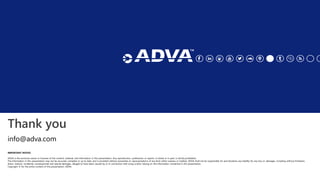 Thank you
IMPORTANT NOTICE
ADVA is the exclusive owner or licensee of the content, material, and information in this presentation. Any reproduction, publication or reprint, in whole or in part, is strictly prohibited.
The information in this presentation may not be accurate, complete or up to date, and is provided without warranties or representations of any kind, either express or implied. ADVA shall not be responsible for and disclaims any liability for any loss or damages, including without limitation,
direct, indirect, incidental, consequential and special damages, alleged to have been caused by or in connection with using and/or relying on the information contained in this presentation.
Copyright © for the entire content of this presentation: ADVA.
info@adva.com
 
