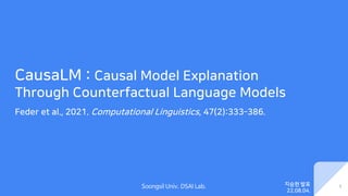 Soongsil Univ. DSAI Lab.
CausaLM : Causal Model Explanation
Through Counterfactual Language Models
Feder et al., 2021. Computational Linguistics, 47(2):333–386.
1
지승현 발표
22.08.04.
 