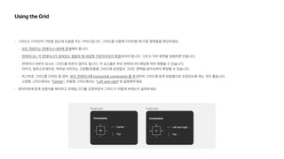 Using the Grid
그리드는 디자인의 기반을 잡는데 도움을 주는 가이드입니다. 그리드를 사용해 디자인할 때 다음 항목들을 명심하세요.
모든 컨텐츠는 컨테이너 내부에 존재해야 합니다.
컨테이너는 각 컨테이너가 걸쳐있는 컬럼의 맨 바깥쪽 가장자리까지 확장되어야 합니다. 그리고 거터 영역을 침범하면 안됩니다.
컨테이너 내부의 요소는 그리드를 따르지 않아도 됩니다. 각 요소들은 부모 컨테이너의 패딩에 따라 정렬될 수 있습니다. 
이미지, 일러스트레이션, 히어로 이미지는 고정형/유동형 그리드에 상관없이 그리드 영역을 넘어서까지 확장될 수 있습니다.
피그마로 그리드를 디자인 할 경우, 부모 컨테이너에 horizontal constraints 를 추가하여 그리드에 맞게 반응형으로 조정되도록 하는 것이 좋습니다.  
고정형 그리드에서는 Center , 유동형 그리드에서는 Left and right 로 설정해주세요.
레이아웃에 맞게 컨텐츠를 배치하고 프레임 크기를 조정하면서 그리드가 어떻게 바뀌는지 살펴보세요.
 