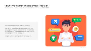 나쁜 UX 디자인 SaaS에서 피하지 못한 최악의 UX 디자인 13가지
https://userpilot.medium.com/bad ux design 13 worst ux design fails to avoid in your saas 973431a26208
우리는 소비자로서 서비스의 나쁜 UX를 종종 보게 됩니다.
Saas 서비스의 관점에서 보면 나쁜 UX는 결제하는 유저의 수를  
줄어들게 할 우려가 있습니다. 따라서 우리가 어떤 부분에 주의해야
하는지 알아야 합니다. 그래야 제품에 포함된 나쁜 UX를 제거하거나,  
이러한 항목을 피해서 디자인 할 수 있습니다.
이번 글에서는 13가지 디자인 실수에 대해서 알아보겠습니다.
image: Freepik.com
 