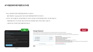 #7 비밀번호에 대한 복잡한 요구사항
우리는 사용자에게 안전한 비밀번호를 입력하라고 요구합니다.
짧은 비밀번호나 password123 같은 단순한 비밀번호를 최대한 막고자 합니다.
이 때 어느 정도 안내를 하는 것은 합리적입니다. 하지만 너무 많은 요구사항 정보를 안내하는 것은 좋지 않습니다.
비밀번호를 만드는 데 너무 많은 것을 요구하게 되면 사용자들이 쉽게 스트레스 받을 수 있습니다.
사용성과 보안 사이에서 적정 지점을 찾아야 합니다.
Don t
Do
Notion
 