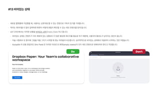 #13 비어있는 상태
새로운 플랫폼에 가입했을 때, 사용자는 상호작용 할 수 있는 컨텐츠로 가득차 있기를 기대합니다.
적어도 데이터를 더 많이 입력하면 화면이 어떻게 변할지 확인할 수 있는 데모 컨텐츠를 찾게 됩니다.
UX 디자인에서는 이러한 상황을 비어있는 상태 Empty State 라고 합니다.
비어있는 상태는 컨텐츠가 이미 채워져 있는 상황보다 더 많은 활성화 에너지를 필요로 하기 때문에, 사용자의 활성도가 낮아지는 원인이 됩니다.
미술 시험에서 빈 종이에 그림을 처음 그리기 시작할 때 겪는 어려움과 비슷합니다. 심리학적으로 비어있는 상태에서 처음부터 시작하는 것은 어렵습니다.
Autopilot 의 공동 창업자인 Shiv Patel 은 이러한 이유로 빈 화면 empty states 이 모두 데모 컨텐츠로 대체되어야 한다고 주장합니다.
Do Don t
 