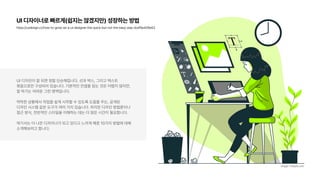 UI 디자이너로 빠르게 쉽지는 않겠지만 성장하는 방법
https://uxdesign.cc/how to grow as a ui designer the quick but not the easy way dcef8e409e63
UI 디자인이 잘 되면 정말 단순해집니다. 선과 박스, 그리고 텍스트  
묶음으로만 구성되어 있습니다. 기본적인 컨셉을 잡는 것은 어렵지 않지만,
잘 하기는 어려운 그런 영역입니다.
막막한 상황에서 작업을 쉽게 시작할 수 있도록 도움을 주는, 공개된  
디자인 시스템 같은 도구가 여러 가지 있습니다. 하지만 디자인 방법론이나
접근 방식, 전반적인 스타일을 이해하는 데는 더 많은 시간이 필요합니다.
여기서는 더 나은 디자이너가 되고 있다고 느끼게 해준 10가지 방법에 대해
소개해보려고 합니다.
image: Freepik.com
 
