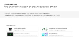 디자인 문서를 읽으세요.
디자인 문서를 이케아에서 가구를 샀을 때 같이 들어있는 매뉴얼 같은 것이라고 생각하세요.
디자인 문서는 디자인이 모범 사례를 따르고, 플랫폼이나 환경이 달라지더라도 일관성을 유지할 수 있도록 도와줍니다.
이를 통해 유명한 앱들이 하드웨어 플랫폼에 어떻게 통합되어 있는지, 그리고 빅테크 회사들이 어떤 디자인 방법론을 사용하는지 배울 수 있습니다.
Google People AI Research Guidebook
https://pair.withgoogle.com/guidebook
Google Material Design v3
https://m3.material.io/
Apple Human Interface Guidelines
https://developer.apple.com/design/human interface guidelines/guidelines/overview/
IBM Carbon Design
https://carbondesignsystem.com/
다음 문서를 읽어보세요.
 