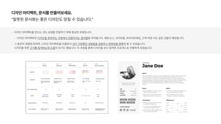 디자인 아티팩트, 문서를 만들어보세요.
잘못된 문서화는 좋은 디자인도 망칠 수 있습니다.
디자인 아티팩트를 만드는 것도 요점을 전달하기 위해 중요한 과정입니다.
디자인 아티팩트란 디자인을 준비하는 과정에서 만들어내는 결과물을 의미합니다. 페르소나, 사이트맵, 와이어프레임, 고객 여정 지도 같은 것들이 해당됩니다.
그 동안의 경험에 따르면, 디자인 아티팩트를 만들면서 내가 가정했던 내용들을 검증하고 방향성을 명확히 할 수 있었습니다.  
디자인을 위한 근거를 탐색하는데 도움이 되기도 했습니다. 이 과정을 통해 디자인을 보다 엄격한 프로세스로 진행하게 되었습니다.
 