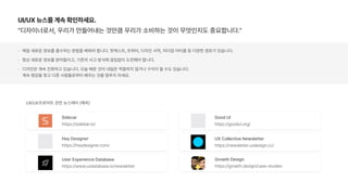 UI/UX 뉴스를 계속 확인하세요.
디자이너로서, 우리가 만들어내는 것만큼 우리가 소비하는 것이 무엇인지도 중요합니다.
매일 새로운 정보를 흡수하는 방법을 배워야 합니다. 팟캐스트, 트위터, 디자인 서적, 미디엄 아티클 등 다양한 경로가 있습니다.
항상 새로운 정보를 받아들이고, 기존의 사고 방식에 끊임없이 도전해야 합니다.
디자인은 계속 진화하고 있습니다. 오늘 배운 것이 내일은 적절하지 않거나 구식이 될 수도 있습니다.  
계속 영감을 찾고 다른 사람들로부터 배우는 것을 멈추지 마세요.
Sidecar
https://sidebar.io/
UX Collective Newsletter
https://newsletter.uxdesign.cc/
Hey Designer
https://heydesigner.com/
UX/UI/프로덕트 관련 뉴스레터 해외
User Experience Database
https://www.uxdatabase.io/newsletter
Good UI
https://goodui.org/
Growth Design
https://growth.design/case studies
 