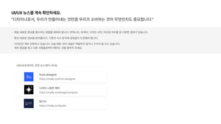UI/UX 뉴스를 계속 확인하세요.
디자이너로서, 우리가 만들어내는 것만큼 우리가 소비하는 것이 무엇인지도 중요합니다.
매일 새로운 정보를 흡수하는 방법을 배워야 합니다. 팟캐스트, 트위터, 디자인 서적, 미디엄 아티클 등 다양한 경로가 있습니다.
항상 새로운 정보를 받아들이고, 기존의 사고 방식에 끊임없이 도전해야 합니다.
디자인은 계속 진화하고 있습니다. 오늘 배운 것이 내일은 적절하지 않거나 구식이 될 수도 있습니다.  
계속 영감을 찾고 다른 사람들로부터 배우는 것을 멈추지 마세요.
from.designer
https://maily.so/from.designer
디자인 나침반 레터
https://maily.so/designcompass
UX/UI/프로덕트 관련 뉴스레터 국내
팁스터
https://maily.so/tipster
 