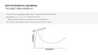 본인이 아직 과정 중에 있다는 것을 이해하세요.
다른 사람들도 처음에는 별로였습니다.
디자이너로서의 여정은 스프린트보다는 마라톤에 가깝습니다. 마음에 들지 않더라도 계속 움직여야 합니다.
더닝 크루거 효과 Dunning Kruger effect 에 대해 알고 있어야 합니다.
사람들이 특정 영역에서 본인의 지식이나 능력을 과대 평가하는 인지적 편향을 말합니다.
여정 초기에 생길 수 있는 안일함에 주의하세요. 디자이너로서 성장하는데 방해가 될 수 있습니다.
 