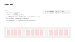 Types of Grids
2 Fluid grid
유동형 그리드에서는 마진이 고정됩니다.
브라우저의 너비가 변하면 컬럼의 너비가 변합니다.
사용 가능한 모든 공간을 활용할 수 있다는 장점이 있지만, 각 요소들이 늘어나 보일 수 있습니다.
화면의 크기가 변경되면 컨텐츠 영역의 레이아웃이 함께 변합니다.
주어진 중단점 범위 내에서 여러 가지 화면 크기에 대응해야 할 때 활용하기 좋습니다.
💡 Tip. 데스크탑 환경에서는 고정형 그리드를 사용하고  
모바일이나 태블릿 환경에서 유동형 그리드를 사용하는 것이 좋습니다.
 