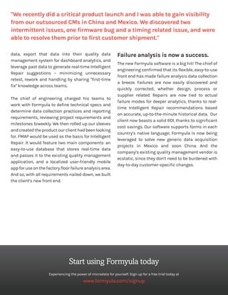 data, export that data into their quality data
management system for dashboard analytics, and
leverage past data to generate real-time Intelligent
Repair suggestions – minimizing unnecessary
retest, rework and handling by sharing "first-time
fix" knowledge across teams.
The chief of engineering charged his teams to
work with Formyula to define technical specs and
determine data collection practices and reporting
requirements, reviewing project requirements and
milestones biweekly. We then rolled up our sleeves
and created the product our client had been looking
for. FMAP would be used as the basis for Intelligent
Repair. It would feature two main components: an
easy-to-use database that stores real-time data
and passes it to the existing quality management
application, and a localized user-friendly mobile
app for use on the factory floor failure analysis area.
And so, with all requirements nailed down, we built
the client’s new front end.
Failure analysis is now a success.
The new Formyula software is a big hit! The chief of
engineering confirmed that its flexible, easy-to-use
front end has made failure analysis data collection
a breeze. Failures are now easily discovered and
quickly corrected, whether design, process or
supplier related. Repairs are now tied to actual
failure modes for deeper analytics, thanks to real-
time Intelligent Repair recommendations based
on accurate, up-to-the-minute historical data. Our
client now boasts a solid ROI, thanks to significant
cost savings. Our software supports forms in each
country’s native language; Formyula is now being
leveraged to solve new generic data acquisition
projects in Mexico and soon China. And the
company’s existing quality management vendor is
ecstatic, since they don’t need to be burdened with
day-to-day customer-specific changes.
"We recently did a critical product launch and I was able to gain visibility
from our outsourced CMs in China and Mexico. We discovered two
intermittent issues, one firmware bug and a timing related issue, and were
able to resolve them prior to first customer shipment."
Start using Formyula today
Experiencing the power of microdata for yourself. Sign up for a free trial today at
www.formyula.com/signup
 