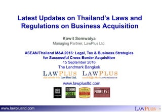 LAWPLUS 1
Latest Updates on Thailand’s Laws and
Regulations on Business Acquisition
Kowit Somwaiya
Managing Partner, LawPlus Ltd.
ASEAN/Thailand M&A 2016: Legal, Tax & Business Strategies
for Successful Cross-Border Acquisition
15 September 2016
The Landmark Bangkok
www.lawplusltd.com
 