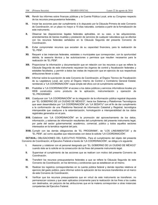 104 (Primera Sección) DIARIO OFICIAL Lunes 22 de agosto de 2016
VIII. Rendir los informes sobre finanzas públicas y la Cuenta Pública Local, ante su Congreso respecto
de los recursos presupuestarios federales.
IX. Iniciar las acciones para dar cumplimiento a lo dispuesto por la Cláusula Primera de este Convenio
de Coordinación, en un plazo no mayor a 15 días naturales, contados a partir de la formalización de
este instrumento.
X. Observar las disposiciones legales federales aplicables, en su caso, a las adquisiciones,
arrendamientos de bienes muebles y prestación de servicios de cualquier naturaleza que se efectúe
con los recursos federales señalados en la Cláusula Segunda del presente Convenio de
Coordinación.
XI. Evitar comprometer recursos que excedan de su capacidad financiera, para la realización de
“EL PEM”.
XII. Requerir a las instancias federales, estatales o municipales que correspondan, con la oportunidad
debida, la asesoría técnica y las autorizaciones o permisos que resulten necesarios para la
realización de “EL PEM”.
XIII. Proporcionar la información y documentación que en relación con los recursos a que se refiere la
Cláusula Segunda de este instrumento requieran los órganos de control y fiscalización federales y
estatales facultados, y permitir a éstos las visitas de inspección que en ejercicio de sus respectivas
atribuciones lleven a cabo.
XIV. Informar sobre la suscripción de este Convenio de Coordinación, al Órgano Técnico de Fiscalización
de su Legislatura Local, así como al Órgano Interno de Control o Contraloría General Estatal,
remitiendo a “LA COORDINACIÓN” copia simple del oficio con el cumplimiento señalado.
XV. Posibilitar a “LA COORDINACIÓN” el acceso a los datos públicos y servicios informáticos locales y/o
WEB construidos como producto de la aplicación, instrumentación y operación de
“EL PROGRAMA”.
XVI. Coadyuvar con “LA COORDINACIÓN” en la integración de la información pública registral dispuesta
por “EL GOBIERNO DE LA CIUDAD DE MÉXICO”, hacia los Sistemas y Plataformas Tecnológicos
que sean desarrollados por “LA COORDINACIÓN” y/o “LA SEDATU” con el fin de dar cumplimiento
a la conformación de una Plataforma Nacional de Información Catastral y Registral, tecnológica
interoperable que coadyuve a la estandarización, homologación e interoperabilidad de los datos
registrales generados en el país.
XVII. Colaborar con “LA COORDINACIÓN” en la promoción del aprovechamiento de los datos,
información, y sistemas de información resultantes del cumplimiento del presente instrumento legal,
por parte del sector gubernamental, académico, comercial, público y todos aquellos sectores
interesados en la temática registral del país.
XVIII. Cumplir con las demás obligaciones de “EL PROGRAMA”, de “LOS LINEAMIENTOS” y de
“EL PEM”, así como aquellas que relacionadas con éstos le solicite “LA COORDINACIÓN”.
OCTAVA.- OBLIGACIONES DEL EJECUTIVO FEDERAL. Para el cumplimiento del objeto del presente
Convenio de Coordinación, el Ejecutivo Federal a través de “LA COORDINACIÓN”, se obliga a lo siguiente:
I. Asesorar y colaborar con el personal designado por “EL GOBIERNO DE LA CIUDAD DE MÉXICO”
cuando éste se lo solicite en la consecución de los fines del presente instrumento legal.
II. Supervisar el cumplimiento de las acciones que se realicen con motivo del presente Convenio de
Coordinación.
III. Transferir los recursos presupuestarios federales a que se refiere la Cláusula Segunda de este
Convenio de Coordinación, en los términos y condiciones que se establecen en el mismo.
IV. Realizar los registros correspondientes en la cuenta pública federal y demás reportes relativos al
ejercicio del gasto público, para informar sobre la aplicación de los recursos transferidos en el marco
de este Convenio de Coordinación.
V. Verificar que los recursos presupuestarios que en virtud de este instrumento se transfieran, no
permanezcan ociosos y que sean aplicados únicamente para la realización de los fines a los cuales
son destinados, sin perjuicio de las atribuciones que en la materia correspondan a otras instancias
competentes del Ejecutivo Federal.
 