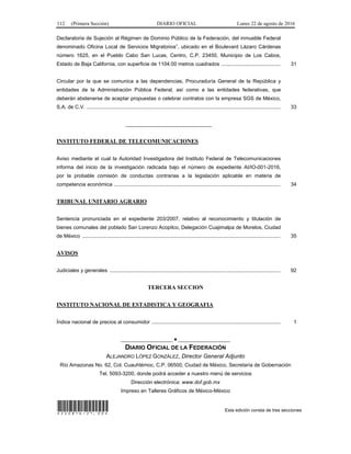 112 (Primera Sección) DIARIO OFICIAL Lunes 22 de agosto de 2016
Declaratoria de Sujeción al Régimen de Dominio Público de la Federación, del inmueble Federal
denominado Oficina Local de Servicios Migratorios”, ubicado en el Boulevard Lázaro Cárdenas
número 1625, en el Pueblo Cabo San Lucas, Centro, C.P. 23450, Municipio de Los Cabos,
Estado de Baja California, con superficie de 1104.00 metros cuadrados ......................................... 31
Circular por la que se comunica a las dependencias, Procuraduría General de la República y
entidades de la Administración Pública Federal, así como a las entidades federativas, que
deberán abstenerse de aceptar propuestas o celebrar contratos con la empresa SGS de México,
S.A. de C.V. ...................................................................................................................................... 33
______________________________
INSTITUTO FEDERAL DE TELECOMUNICACIONES
Aviso mediante el cual la Autoridad Investigadora del Instituto Federal de Telecomunicaciones
informa del inicio de la investigación radicada bajo el número de expediente AI/IO-001-2016,
por la probable comisión de conductas contrarias a la legislación aplicable en materia de
competencia económica ................................................................................................................... 34
TRIBUNAL UNITARIO AGRARIO
Sentencia pronunciada en el expediente 203/2007, relativo al reconocimiento y titulación de
bienes comunales del poblado San Lorenzo Acopilco, Delegación Cuajimalpa de Morelos, Ciudad
de México ......................................................................................................................................... 35
AVISOS
Judiciales y generales ...................................................................................................................... 92
TERCERA SECCION
INSTITUTO NACIONAL DE ESTADISTICA Y GEOGRAFIA
Índice nacional de precios al consumidor ......................................................................................... 1
__________________ ● __________________
DIARIO OFICIAL DE LA FEDERACIÓN
ALEJANDRO LÓPEZ GONZÁLEZ, Director General Adjunto
Río Amazonas No. 62, Col. Cuauhtémoc, C.P. 06500, Ciudad de México, Secretaría de Gobernación
Tel. 5093-3200, donde podrá acceder a nuestro menú de servicios
Dirección electrónica: www.dof.gob.mx
Impreso en Talleres Gráficos de México-México
*220816-21.00* Esta edición consta de tres secciones
 