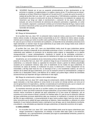Lunes 22 de agosto de 2016 DIARIO OFICIAL (Segunda Sección) 7
b) “ACUERDO General por el que se suspende provisionalmente el libre alumbramiento en las
porciones no vedadas, no reglamentadas o no sujetas a reserva de los 175 acuíferos que se indican”,
publicado en el Diario Oficial de la Federación el 5 de abril de 2013, a través del cual en la porción no
vedada del acuífero San Luis, clave 1221, que corresponde a 19.80 kilómetros cuadrados, se prohíbe
la perforación de pozos, la construcción de obras de infraestructura o la instalación de cualquier otro
mecanismo que tenga por objeto el alumbramiento o extracción de las aguas nacionales del
subsuelo, así como el incremento de volúmenes de extracción autorizados o registrados, sin contar
con concesión, asignación o autorización emitidos por la Comisión Nacional del Agua, hasta en tanto
se emita el instrumento jurídico que permita realizar la administración y uso sustentable de las aguas
nacionales del subsuelo.
8. PROBLEMÁTICA
8.1. Riesgo de Sobreexplotación
En el acuífero San Luis, clave 1221, la extracción total a través de norias y pozos es de 8.1 millones de
metros cúbicos anuales, la descarga natural comprometida es de 24.1 millones de metros cúbicos anuales,
mientras que la recarga que recibe el acuífero está cuantificada en 37.5 millones de metros cúbicos anuales.
En caso de que en el futuro el crecimiento de la población y el desarrollo de las actividades productivas de la
región demanden un volumen mayor de agua subterránea al que recibe como recarga media anual, existe el
riesgo potencial de sobreexplotar el acuífero.
El acuífero San Luis, clave 1221, tiene una disponibilidad media anual de agua subterránea apenas
suficiente para impulsar el desarrollo de las actividades productivas a futuro. La extracción intensiva de agua
subterránea para satisfacer el incremento de la demanda podría originar un desequilibrio en la relación
recarga-extracción y causar sobreexplotación, impidiendo el impulso de las actividades productivas y
poniendo en riesgo el abastecimiento de agua para los habitantes de la región que dependen de este recurso.
Actualmente, aun con la existencia de los instrumentos jurídicos referidos en el Considerando Noveno del
presente, en el acuífero San Luis, clave 1221, persiste el riesgo de que el incremento de la demanda de agua
subterránea y su extracción rebase su capacidad de renovación natural y genere los efectos perjudiciales
causados por la explotación intensiva, tales como el abatimiento de los niveles de agua subterránea, el
incremento de costos de bombeo, la inutilización de pozos, la disminución e incluso desaparición de los
manantiales y del flujo base hacia los ríos, su descarga al mar y a los ecosistemas costeros, así como el
deterioro de la calidad del agua subterránea, por lo que es necesario prevenir la sobreexplotación, proteger al
acuífero de un desequilibrio hídrico y del deterioro de su calidad, que pudiera llegar a afectar las actividades
socioeconómicas que dependen del agua subterránea en esta región.
8.2. Riesgo de contaminación y deterioro de la calidad del agua
En el acuífero San Luis, clave 1221, existe riesgo de contaminación, debido a la falta de tratamiento de las
aguas residuales y a las fosas sépticas en zonas donde no se cuenta con drenaje sanitario, así como por el
uso de agroquímicos en la agricultura y, además, la ocasionada por la actividad pecuaria, que en conjunto con
las anteriores, representan fuentes potenciales de contaminación al agua subterránea.
Es importante mencionar que este es un acuífero costero y los aprovechamientos próximos a la línea de
costa tienen un factor que limita la extracción de agua subterránea, ya que existe el riesgo potencial de que la
intrusión marina incremente la salinidad del agua subterránea en la zona actual de explotación, que se
concentra en la zona cercana al litoral y próxima a la interfase salina. En caso de que la extracción intensiva
del agua subterránea provoque abatimientos tales que ocasionen la modificación e inversión de la dirección
del flujo de agua subterránea, y consecuentemente el agua marina pudiera migrar hacia las zonas de agua
dulce, provocaría que la calidad del agua subterránea se deteriore, hasta imposibilitar su utilización sin previa
desalación, lo que implicaría elevados costos y restringiría el uso del agua, que sin duda afectaría al ambiente,
a la población, a las actividades que dependen del agua subterránea y el desarrollo económico de la región.
9. CONCLUSIONES
 En el acuífero San Luis, clave 1221, existe disponibilidad media anual de aguas subterráneas para
otorgar concesiones o asignaciones; sin embargo, el acuífero debe estar sujeto a una extracción,
explotación, uso y aprovechamiento controlados para lograr la sustentabilidad ambiental y prevenir la
sobreexplotación del acuífero.
 