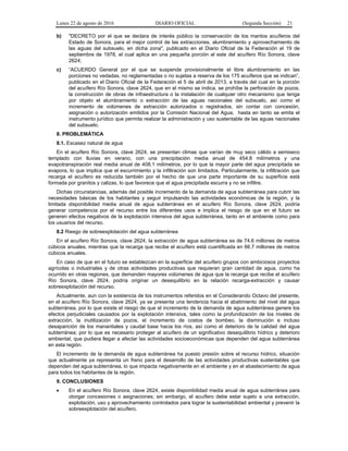 Lunes 22 de agosto de 2016 DIARIO OFICIAL (Segunda Sección) 21
b) "DECRETO por el que se declara de interés público la conservación de los mantos acuíferos del
Estado de Sonora, para el mejor control de las extracciones, alumbramiento y aprovechamiento de
las aguas del subsuelo, en dicha zona", publicado en el Diario Oficial de la Federación el 19 de
septiembre de 1978, el cual aplica en una pequeña porción al este del acuífero Río Sonora, clave
2624;
c) “ACUERDO General por el que se suspende provisionalmente el libre alumbramiento en las
porciones no vedadas, no reglamentadas o no sujetas a reserva de los 175 acuíferos que se indican”,
publicado en el Diario Oficial de la Federación el 5 de abril de 2013, a través del cual en la porción
del acuífero Río Sonora, clave 2624, que en el mismo se indica, se prohíbe la perforación de pozos,
la construcción de obras de infraestructura o la instalación de cualquier otro mecanismo que tenga
por objeto el alumbramiento o extracción de las aguas nacionales del subsuelo, así como el
incremento de volúmenes de extracción autorizados o registrados, sin contar con concesión,
asignación o autorización emitidos por la Comisión Nacional del Agua, hasta en tanto se emita el
instrumento jurídico que permita realizar la administración y uso sustentable de las aguas nacionales
del subsuelo.
8. PROBLEMÁTICA
8.1. Escasez natural de agua
En el acuífero Río Sonora, clave 2624, se presentan climas que varían de muy seco cálido a semiseco
templado con lluvias en verano, con una precipitación media anual de 454.8 milímetros y una
evapotranspiración real media anual de 408.1 milímetros, por lo que la mayor parte del agua precipitada se
evapora, lo que implica que el escurrimiento y la infiltración son limitados. Particularmente, la infiltración que
recarga el acuífero es reducida también por el hecho de que una parte importante de su superficie está
formada por granitos y calizas, lo que favorece que el agua precipitada escurra y no se infiltre.
Dichas circunstancias, además del posible incremento de la demanda de agua subterránea para cubrir las
necesidades básicas de los habitantes y seguir impulsando las actividades económicas de la región, y la
limitada disponibilidad media anual de agua subterránea en el acuífero Río Sonora, clave 2624, podría
generar competencia por el recurso entre los diferentes usos e implica el riesgo de que en el futuro se
generen efectos negativos de la explotación intensiva del agua subterránea, tanto en el ambiente como para
los usuarios del recurso.
8.2 Riesgo de sobreexplotación del agua subterránea
En el acuífero Río Sonora, clave 2624, la extracción de agua subterránea es de 74.6 millones de metros
cúbicos anuales, mientras que la recarga que recibe el acuífero está cuantificada en 66.7 millones de metros
cúbicos anuales.
En caso de que en el futuro se establezcan en la superficie del acuífero grupos con ambiciosos proyectos
agrícolas o industriales y de otras actividades productivas que requieran gran cantidad de agua, como ha
ocurrido en otras regiones, que demanden mayores volúmenes de agua que la recarga que recibe el acuífero
Río Sonora, clave 2624, podría originar un desequilibrio en la relación recarga-extracción y causar
sobreexplotación del recurso.
Actualmente, aun con la existencia de los instrumentos referidos en el Considerando Octavo del presente,
en el acuífero Río Sonora, clave 2624, ya se presenta una tendencia hacia el abatimiento del nivel del agua
subterránea, por lo que existe el riesgo de que el incremento de la demanda de agua subterránea genere los
efectos perjudiciales causados por la explotación intensiva, tales como la profundización de los niveles de
extracción, la inutilización de pozos, el incremento de costos de bombeo, la disminución e incluso
desaparición de los manantiales y caudal base hacia los ríos, así como el deterioro de la calidad del agua
subterránea; por lo que es necesario proteger al acuífero de un significativo desequilibrio hídrico y deterioro
ambiental, que pudiera llegar a afectar las actividades socioeconómicas que dependen del agua subterránea
en esta región.
El incremento de la demanda de agua subterránea ha puesto presión sobre el recurso hídrico, situación
que actualmente ya representa un freno para el desarrollo de las actividades productivas sustentables que
dependen del agua subterránea, lo que impacta negativamente en el ambiente y en el abastecimiento de agua
para todos los habitantes de la región.
9. CONCLUSIONES
 En el acuífero Río Sonora, clave 2624, existe disponibilidad media anual de agua subterránea para
otorgar concesiones o asignaciones; sin embargo, el acuífero debe estar sujeto a una extracción,
explotación, uso y aprovechamiento controlados para lograr la sustentabilidad ambiental y prevenir la
sobreexplotación del acuífero.
 