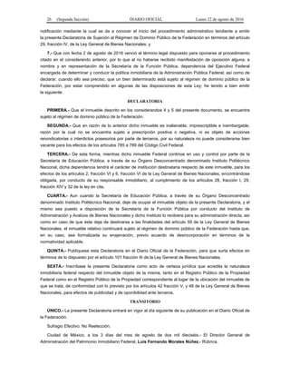 26 (Segunda Sección) DIARIO OFICIAL Lunes 22 de agosto de 2016
notificación mediante la cual se da a conocer el inicio del procedimiento administrativo tendiente a emitir
la presente Declaratoria de Sujeción al Régimen de Dominio Público de la Federación en términos del artículo
29, fracción IV, de la Ley General de Bienes Nacionales; y
7.- Que con fecha 2 de agosto de 2016 venció el término legal dispuesto para oponerse al procedimiento
citado en el considerando anterior, por lo que al no haberse recibido manifestación de oposición alguna; a
nombre y en representación de la Secretaría de la Función Pública, dependencia del Ejecutivo Federal
encargada de determinar y conducir la política inmobiliaria de la Administración Pública Federal; así como de
declarar, cuando ello sea preciso, que un bien determinado está sujeto al régimen de dominio público de la
Federación, por estar comprendido en algunas de las disposiciones de esta Ley; he tenido a bien emitir
la siguiente:
DECLARATORIA
PRIMERA.- Que el inmueble descrito en los considerandos 4 y 5 del presente documento, se encuentra
sujeto al régimen de dominio público de la Federación.
SEGUNDA.- Que en razón de lo anterior dicho inmueble es inalienable, imprescriptible e inembargable,
razón por la cual no se encuentra sujeto a prescripción positiva o negativa, ni es objeto de acciones
reivindicatorias o interdictos posesorios por parte de terceros, por su naturaleza no puede considerarse bien
vacante para los efectos de los artículos 785 a 789 del Código Civil Federal.
TERCERA.- De esta forma, mientras dicho inmueble Federal continúe en uso y control por parte de la
Secretaría de Educación Pública, a través de su Órgano Desconcentrado denominado Instituto Politécnico
Nacional, dicha dependencia tendrá el carácter de institución destinataria respecto de este inmueble, para los
efectos de los artículos 2, fracción VI y 6, fracción VI de la Ley General de Bienes Nacionales, encontrándose
obligada, por conducto de su responsable inmobiliario, al cumplimiento de los artículos 28, fracción I, 29,
fracción XIV y 32 de la ley en cita.
CUARTA.- Aun cuando la Secretaría de Educación Pública, a través de su Órgano Desconcentrado
denominado Instituto Politécnico Nacional, deje de ocupar el inmueble objeto de la presente Declaratoria, y el
mismo sea puesto a disposición de la Secretaría de la Función Pública por conducto del Instituto de
Administración y Avalúos de Bienes Nacionales y dicho Instituto lo recibiera para su administración directa, así
como en caso de que éste deje de destinarse a las finalidades del artículo 59 de la Ley General de Bienes
Nacionales, el inmueble relativo continuará sujeto al régimen de dominio público de la Federación hasta que,
en su caso, sea formalizada su enajenación, previo acuerdo de desincorporación en términos de la
normatividad aplicable.
QUINTA.- Publíquese esta Declaratoria en el Diario Oficial de la Federación, para que surta efectos en
términos de lo dispuesto por el artículo 101 fracción III de la Ley General de Bienes Nacionales.
SEXTA.- Inscríbase la presente Declaratoria como acto de certeza jurídica que acredita la naturaleza
inmobiliaria federal respecto del inmueble objeto de la misma, tanto en el Registro Público de la Propiedad
Federal como en el Registro Público de la Propiedad correspondiente al lugar de la ubicación del inmueble de
que se trata, de conformidad con lo previsto por los artículos 42 fracción V, y 48 de la Ley General de Bienes
Nacionales, para efectos de publicidad y de oponibilidad ante terceros.
TRANSITORIO
ÚNICO.- La presente Declaratoria entrará en vigor al día siguiente de su publicación en el Diario Oficial de
la Federación.
Sufragio Efectivo. No Reelección.
Ciudad de México, a los 3 días del mes de agosto de dos mil dieciséis.- El Director General de
Administración del Patrimonio Inmobiliario Federal, Luis Fernando Morales Núñez.- Rúbrica.
 