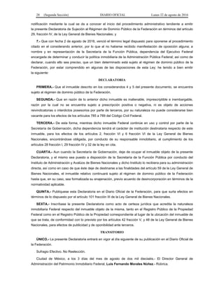 28 (Segunda Sección) DIARIO OFICIAL Lunes 22 de agosto de 2016
notificación mediante la cual se da a conocer el inicio del procedimiento administrativo tendiente a emitir
la presente Declaratoria de Sujeción al Régimen de Dominio Público de la Federación en términos del artículo
29, fracción IV, de la Ley General de Bienes Nacionales; y
7.- Que con fecha 2 de agosto de 2016, venció el término legal dispuesto para oponerse al procedimiento
citado en el considerando anterior, por lo que al no haberse recibido manifestación de oposición alguna; a
nombre y en representación de la Secretaría de la Función Pública, dependencia del Ejecutivo Federal
encargada de determinar y conducir la política inmobiliaria de la Administración Pública Federal; así como de
declarar, cuando ello sea preciso, que un bien determinado está sujeto al régimen de dominio público de la
Federación, por estar comprendido en algunas de las disposiciones de esta Ley; he tenido a bien emitir
la siguiente:
DECLARATORIA
PRIMERA.- Que el inmueble descrito en los considerandos 4 y 5 del presente documento, se encuentra
sujeto al régimen de dominio público de la Federación.
SEGUNDA.- Que en razón de lo anterior dicho inmueble es inalienable, imprescriptible e inembargable,
razón por la cual no se encuentra sujeto a prescripción positiva o negativa, ni es objeto de acciones
reivindicatorias o interdictos posesorios por parte de terceros, por su naturaleza no puede considerarse bien
vacante para los efectos de los artículos 785 a 789 del Código Civil Federal.
TERCERA.- De esta forma, mientras dicho inmueble Federal continúe en uso y control por parte de la
Secretaría de Gobernación, dicha dependencia tendrá el carácter de institución destinataria respecto de este
inmueble, para los efectos de los artículos 2, fracción VI y 6 fracción VI de la Ley General de Bienes
Nacionales, encontrándose obligada, por conducto de su responsable inmobiliario, al cumplimiento de los
artículos 28 fracción I, 29 fracción IV y 32 de la ley en cita.
CUARTA.- Aun cuando la Secretaría de Gobernación, deje de ocupar el inmueble objeto de la presente
Declaratoria, y el mismo sea puesto a disposición de la Secretaría de la Función Pública por conducto del
Instituto de Administración y Avalúos de Bienes Nacionales y dicho Instituto lo recibiera para su administración
directa, así como en caso de que éste deje de destinarse a las finalidades del artículo 59 de la Ley General de
Bienes Nacionales, el inmueble relativo continuará sujeto al régimen de dominio público de la Federación
hasta que, en su caso, sea formalizada su enajenación, previo acuerdo de desincorporación en términos de la
normatividad aplicable.
QUINTA.- Publíquese esta Declaratoria en el Diario Oficial de la Federación, para que surta efectos en
términos de lo dispuesto por el artículo 101 fracción III de la Ley General de Bienes Nacionales.
SEXTA.- Inscríbase la presente Declaratoria como acto de certeza jurídica que acredita la naturaleza
inmobiliaria Federal respecto del inmueble objeto de la misma, tanto en el Registro Público de la Propiedad
Federal como en el Registro Público de la Propiedad correspondiente al lugar de la ubicación del inmueble de
que se trata, de conformidad con lo previsto por los artículos 42 fracción V, y 48 de la Ley General de Bienes
Nacionales, para efectos de publicidad y de oponibilidad ante terceros.
TRANSITORIO
ÚNICO.- La presente Declaratoria entrará en vigor al día siguiente de su publicación en el Diario Oficial de
la Federación.
Sufragio Efectivo. No Reelección.
Ciudad de México, a los 3 días del mes de agosto de dos mil dieciséis.- El Director General de
Administración del Patrimonio Inmobiliario Federal, Luis Fernando Morales Núñez.- Rúbrica.
 
