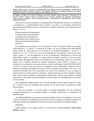Lunes 22 de agosto de 2016 DIARIO OFICIAL (Segunda Sección) 33
CIRCULAR por la que se comunica a las dependencias, Procuraduría General de la República y entidades de la
Administración Pública Federal, así como a las entidades federativas, que deberán abstenerse de aceptar
propuestas o celebrar contratos con la empresa SGS de México, S.A. de C.V.
Al margen un sello con el Escudo Nacional, que dice: Estados Unidos Mexicanos.- Secretaría de la
Función Pública.- Órgano Interno de Control en la Financiera Nacional de Desarrollo Agropecuario,
Rural, Forestal y Pesquero.- Área de Responsabilidades.- Expediente No.: SAN-002/2015.- No. de Oficio:
06/565/AR-106/2016.
CIRCULAR POR LA QUE SE COMUNICA A LAS DEPENDENCIAS, PROCURADURÍA GENERAL DE LA REPÚBLICA
Y ENTIDADES DE LA ADMINISTRACIÓN PÚBLICA FEDERAL, ASÍ COMO A LAS ENTIDADES FEDERATIVAS,
QUE DEBERÁN ABSTENERSE DE ACEPTAR PROPUESTAS O CELEBRAR CONTRATOS CON LA EMPRESA SGS DE
MÉXICO, S.A. DE C.V.
Oficiales mayores de las dependencias,
Procuraduría General de la República
y equivalente de las entidades de la
Administración Pública Federal y de los
Gobiernos de las entidades federativas.
Presentes.
Con fundamento en los artículos 14, 16, primer párrafo, 134, de la Constitución Política de los Estados
Unidos Mexicanos; 1, 3, fracción 1, 37, fracciones XII y XXIX, y 45, de la Ley Orgánica de la Administración
Pública Federal; 62, primer párrafo de la Ley Federal de las Entidades Paraestatales; 1, fracción IV, 2,
fracciones II, IV y VII, 11, 59, 60 y 61, de la Ley de Adquisiciones, Arrendamientos y Servicios del Sector
Público, vigente; 1 y 109, del Reglamento de la Ley de Adquisiciones, Arrendamientos y Servicios del
Sector Público, vigente; 1, 3, apartado D, 76, segundo párrafo, 80, fracción I, numeral 6 y 10, así como el 82,
párrafo primero, del Reglamento Interior de la Secretaría de la Función Pública, vigente, 76, del Estatuto
Orgánico de la Financiera Nacional de Desarrollo Agropecuario, Rural, Forestal y Pesquero; y en
cumplimiento a lo ordenado en los resolutivos tercero y cuarto de la Resolución número RES-FND-015/2016
de fecha 21 de julio de 2016, que se dictó en el expediente número SAN-002/2015, mediante el cual se
resolvió el procedimiento administrativo de sanción incoado a la empresa SGS de México, S.A. de C.V., esta
autoridad administrativa hace de su conocimiento que a partir del día siguiente al en que se publique la
presente Circular en el Diario Oficial de la Federación, deberán abstenerse de recibir propuestas o celebrar
algún contrato sobre las materias de adquisiciones, arrendamientos, servicios, obras públicas y servicios
relacionados con las mismas, con dicha proveedora, de manera directa o por interpósita persona, por el plazo
de tres (3) meses.
Dicha inhabilitación subsistirá hasta el día en que la proveedora infractora realice el pago de la multa,
aun y cuando el plazo de inhabilitación haya concluido, sin que sea necesaria la publicación de algún
otro comunicado.
En virtud de lo señalado en el párrafo anterior, los contratos adjudicados y los que actualmente
se tengan formalizados con la mencionada infractora, no quedarán comprendidos en la aplicación de la
presente Circular.
Las entidades federativas y los municipios interesados deberán cumplir con lo señalado en esta Circular
cuando las adquisiciones, arrendamientos y servicios, así como la obra pública que contraten se realicen con
cargo total o parcial a fondos federales, conforme a los convenios que celebren con el Ejecutivo Federal.
Atentamente
Ciudad de México, a 8 de agosto de 2016.- La Titular del Área de Responsabilidades, Leticia Galicia
Sánchez.- Rúbrica.
 