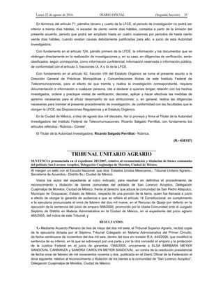 Lunes 22 de agosto de 2016 DIARIO OFICIAL (Segunda Sección) 35
En términos del artículo 71, párrafos tercero y cuarto de la LFCE, el periodo de investigación no podrá ser
inferior a treinta días hábiles, ni exceder de ciento veinte días hábiles, contados a partir de la emisión del
presente acuerdo, periodo que podrá ser ampliado hasta en cuatro ocasiones por periodos de hasta ciento
veinte días hábiles, cuando existan causas debidamente justificadas para ello, a juicio de esta Autoridad
Investigadora.
Con fundamento en el artículo 124, párrafo primero de la LFCE, la información y los documentos que se
obtengan directamente en la realización de investigaciones y, en su caso, en diligencias de verificación, serán
clasificados, según corresponda, como información confidencial, información reservada o información pública,
de conformidad con el artículo 3, fracciones IX, X y XI de la LFCE.
Con fundamento en el artículo 62, fracción VIII del Estatuto Orgánico se turna el presente asunto a la
Dirección General de Prácticas Monopólicas y Concentraciones Ilícitas de este Instituto Federal de
Telecomunicaciones, para el efecto de que tramite y realice la investigación correspondiente, requiera
documentación e información a cualquier persona, cite a declarar a quienes tengan relación con los hechos
investigados, ordene y practique visitas de verificación; decretar, aplicar y hacer efectivas las medidas de
apremio necesarias para el eficaz desempeño de sus atribuciones; y, en general, realice las diligencias
necesarias para tramitar el presente procedimiento de investigación, de conformidad con las facultades que le
otorgan la LFCE, las Disposiciones Regulatorias y el Estatuto Orgánico.
En la Ciudad de México, a diez de agosto dos mil dieciséis. Así lo proveyó y firma el Titular de la Autoridad
Investigadora del Instituto Federal de Telecomunicaciones, Ricardo Salgado Perrilliat, con fundamento los
artículos referidos.- Rúbrica.- Conste”.
El Titular de la Autoridad Investigadora, Ricardo Salgado Perrilliat.- Rúbrica.
(R.- 436157)
TRIBUNAL UNITARIO AGRARIO
SENTENCIA pronunciada en el expediente 203/2007, relativo al reconocimiento y titulación de bienes comunales
del poblado San Lorenzo Acopilco, Delegación Cuajimalpa de Morelos, Ciudad de México.
Al margen un sello con el Escudo Nacional, que dice: Estados Unidos Mexicanos.- Tribunal Unitario Agrario.-
Secretaría de Acuerdos.- Distrito 8o.- Ciudad de México.
Vistos los autos del expediente al rubro indicado, para resolver en definitiva el procedimiento de
reconocimiento y titulación de bienes comunales del poblado de San Lorenzo Acopilco, Delegación
Cuajimalpa de Morelos, Ciudad de México; frente al derecho que aduce la comunidad de San Pedro Atlapulco,
Municipio de Ocoyoacac, Estado de México, respecto de una porción de la tierra, quien fue llamada a juicio
a efecto de otorgar la garantía de audiencia a que se refiere el artículo 14 Constitucional, en cumplimiento
a la ejecutoria pronunciada el once de febrero del dos mil nueve, en el Recurso de Queja por defecto en la
ejecución de la sentencia del juicio de amparo 568/2000, promovido por la citada Comunidad ante el Juzgado
Séptimo de Distrito en Materia Administrativa en la Ciudad de México, en el expediente del juicio agrario
485/2005, del índice de este Tribunal, y
RESULTANDO:
1.- Mediante Acuerdo Plenario de tres de mayo del dos mil siete, el Tribunal Superior Agrario, recibió copia
de la ejecutoria dictada por el Séptimo Tribunal Colegiado en Materia Administrativa del Primer Circuito,
de fecha veintinueve de noviembre del dos mil seis, dentro del toca en revisión R.A. 444/2006, que modificó la
sentencia de su inferior, en la que se sobreseyó por una parte y por la otra concedió el amparo y la protección
de la Justicia Federal en el juicio de garantías 1356/2005, únicamente a ELSA BÁRBARA MEYER
SANDOVAL CARRANZA y SANDRA CAROLYN MEYER SANDOVAL, en contra de la resolución presidencial
de fecha once de febrero de mil novecientos noventa y dos, publicada en el Diario Oficial de la Federación el
doce siguiente, relativo al reconocimiento y titulación de los bienes a la comunidad de “San Lorenzo Acopilco”,
Delegación Cuajimalpa de Morelos, Ciudad de México.
 