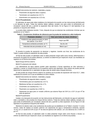 16 (Primera Sección) DIARIO OFICIAL Lunes 22 de agosto de 2016
8.2.2.2 Instrumentos de medición, materiales y equipo
- Piranómetro de segunda clase o superior.
- Termómetro con exactitud de ± 0.5 °C.
- Anemómetro con exactitud de ± 0.5 m/s.
8.2.2.3 Procedimiento
El calentador de agua solar debe instalarse a la intemperie de acuerdo con las instrucciones del fabricante
y sin llenarse de agua. Todas las tuberías deben sellarse, excepto una para evitar el enfriamiento por
circulación natural del aire y permitir la expansión libre del mismo. En la Figura A 5 del Apéndice A se
presenta un esquema del método.
La prueba debe realizarse durante 1 hora, después de que se alcanzan las condiciones mínimas que se
establecen en la Tabla 5.
Tabla 5 - Condiciones climáticas de referencia para la prueba de resistencia a alta irradiancia
Parámetro climático Valor para todas las clases climáticas
Irradiancia solar global promedio en plano
del colector, G en W/m2 mayor que 900
Temperatura ambiente promedio, en °C De 20 a 40
Velocidad del aire promedio en m/s Menor que 1
Si durante la prueba de exposición se alcanzan y registran, durante una hora, las condiciones de la
Tabla 5, puede omitirse la realización de esta prueba.
Al final de esta prueba, el calentador solar no debe presentar ningún daño como roturas, deformaciones o
emanación de gases de sus partes plásticas. Lo anterior se determina por inspección visual. Los resultados se
registran en el informe de pruebas.
8.2.3 Choque térmico externo
8.2.3.1 Fundamento del método
Los calentadores de agua solares pueden estar expuestos a lluvias repentinas en días calurosos y
soleados y causar un choque térmico en la superficie externa del calentador. Este método de prueba permite
determinar la capacidad de un calentador de agua solar de resistir estos choques térmicos.
Si esta prueba de choque térmico externo se combina con la prueba de exposición del inciso 8.2.1., debe
realizarse de acuerdo con lo que se establece en dicho método.
8.2.3.2 Instrumentos de medición, materiales y equipo
- Piranómetro de segunda clase o superior.
- Termómetros para con exactitud de ± 0.5 °C.
- Medidores de flujo con exactitud de ± 2 %.
- Cronómetro con exactitud de ± 1 s.
- Flexómetro con exactitud de ± 0.001 m.
- Aspersores de agua para un rociado uniforme que alcance flujos de 0.04 L/s ± 0.01 L/s por m2 de
área de apertura.
8.2.3.3 Procedimiento
Instalar a la intemperie de acuerdo con las instrucciones del fabricante y sin llenarlo de agua el calentador
solar y someterlo a dos pruebas de choque térmico externo. Todas las tuberías deben sellarse, excepto una
para evitar el enfriamiento por circulación natural del aire y permitir su libre expansión. En la Figura A 6 del
Apéndice A se presenta el esquema del método.
Mantener el colector solar a las condiciones de prueba que se establecen en la Tabla 3, durante 1 h como
mínimo, antes de realizar el rociado uniforme con aspersores de agua a temperatura ambiente, durante
15 min con un caudal de 0.04 L/s por m2 de área de apertura del colector, con una tolerancia de ± 0.004 L/s
por m2.
Al final de esta prueba, el calentador solar no debe presentar ningún daño como fisuras o roturas. Lo
anterior se determina por inspección visual. Los resultados se registran en el informe de pruebas.
 