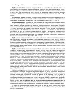 Lunes 22 de agosto de 2016 DIARIO OFICIAL (Segunda Sección) 71
11) Documental pública, consistente en copia certificada del Acta de Posesión y Deslinde relativa a la
confirmación de derechos sobre terrenos comunales al poblado de San Pedro Atlapulco y sus anexos,
Municipio de Ocoyoacac, Estado de México, de fecha veintiséis de noviembre de mil novecientos cuarenta
y seis; y de la cual se desprende se hizo el recorrido de la superficie total de 7,110-00-00 hectáreas
reconocidas y tituladas en la resolución presidencial señalada en el punto precedente (fojas 1163 a 1175,
tomo II);
12) Documental pública.- Consistente en copia certificada del plano definitivo, relativo a la ejecución de la
resolución presidencial de catorce de agosto de mil novecientos cuarenta y seis “sobre el conflicto de terrenos
comunales de los poblados de Santiago Tilapa y San Pedro Atlapulco” (fojas 1176 y 1177, tomo II);
13) Documental pública, consistente en copia certificada del acuerdo del Cuerpo Consultivo Agrario
que dejó sin efectos jurídicos el diverso de dieciséis de diciembre de mil novecientos ochenta y uno, que
había probado el dictamen y proyecto de resolución presidencial relativo al reconocimiento y titulación
de bienes comunales a favor del poblado “San Lorenzo Acopilco”, en la que se le reconoció una superficie de
1,170-69-00 hectáreas, de las cuales 475-55-00 hectáreas pertenecen al Parque Nacional “Insurgente Miguel
Hidalgo y Costilla” y 373-60-00 al Desierto de los Leones, sin embargo, a través del oficio No. 18-III-230 de 26
de noviembre de 1976, de la Dirección General de Asuntos Jurídicos y de Legislación, Departamento de
Resoluciones Presidenciales, devolvió la documentación, en virtud de que no podían ser reconocidas como
propiedad de la comunidad áreas comprendidas entre los parques nacionales, ordenándose la realización de
trabajos técnicos complementarios, (fojas 1179 a 1186, tomo II);
14) Documental pública, consistente en copia certificada del Informe de Comisión sin fecha, suscritos por
los comisionados de la entonces Secretaría de la Reforma Agraria, ingenieros VICTOR P. MÉNDEZ OROZCO
y ALBERTO FLORES JAIMES, en el que hacen constar que “actualmente los comuneros [de San Lorenzo
Acopilco] no poseen superficie alguna dentro del Parque Nacional “Insurgente Miguel Hidalgo y Costilla”;
documentación que obra en el legajo 21 del expediente 276.1/112, relativo al reconocimiento y titulación de
bienes comunales de San Lorenzo Acopilco, Municipio de Cuajimalpa de Morelos de Morelos, Distrito Federal
(fojas 1187 a 1189, tomo II);
15) Documental pública, consistente en copia certificada de la sentencia de doce de septiembre de mil
novecientos cincuenta y seis, pronunciada por la Suprema Corte de Justicia de la Nación, en el juicio de
inconformidad número 2/943/A, interpuesto por el poblado de Acopilco, Delegación Cuajimalpa de Morelos,
Distrito Federal, en contra de la resolución presidencial dictada en el expediente relativo al conflicto por límites
entre los poblados de Huixquilucan, Municipio del mismo nombre del Estado de México, por una parte,
y el de Acopilco, D.F., Santa María, San Mateo Atarasquillo y Santiago Analco, Municipio de Lerma, Estado de
México, por la otra; cuya publicación se efectuó en el Diario Oficial de la Federación el diez de junio de mil
novecientos cuarenta y tres, que declara procedente la reclamación presentada por vecinos del poblado de
Huixquilucan, relativa a la invasión de sus tierras comunales por parte de los vecinos colindantes; medio
de impugnación que resultó insuficiente para modificar la resolución presidencial en comento y en la que
además se describen que los títulos presentados por la Comunidad de San Lorenzo Acopilco, son apócrifos;
documentación que obra en el legajo 13 del expediente 276.1/112, relativo al reconocimiento y titulación de
bienes comunales de San Lorenzo Acopilco, Municipio de Cuajimalpa de Morelos de Morelos, Distrito Federal
(fojas 1190 a 1231, tomo II);
16) Documental pública, consistente en copia certificada del oficio de 07 de abril de 1941, por el
supuestamente el Secretario General del Departamento Agrario, por el que comunica al representante
comunal de San Lorenzo Acopilco, Delegación Cuajimalpa de Morelos, Ciudad de México, que sus títulos de
propiedad son apócrifos; documentación que obra en el legajo 39 del expediente 276.1/112, relativo al
reconocimiento y titulación de bienes comunales de San Lorenzo Acopilco, Municipio de Cuajimalpa
de Morelos de Morelos, Distrito Federal (fojas 1232 a 1239, tomo II); probanza a la que no se le otorga valor
probatorio alguno en virtud de que dicho documento no está firmado, por el contrario en él se advierte una
leyenda que reza “este documento no se le dio curso, únicamente lo mando en consideración para el
dictamen”, apareciendo una firma cuyo nombre se desconoce, sin que se refiera de manera expresa que
dicho análisis se realizó al legajo 422, expediente 7, compuesto de 7 fojas de la Colección Hospital de Jesús.
Lo anterior, de conformidad con lo dispuesto en el artículo 189 de la Ley Agraria; 202 del Código Federal
de Procedimientos Civiles, de aplicación supletoria conforme al artículo 167 de la Ley Agraria, éste último
aplicado a contrario sensu.
 