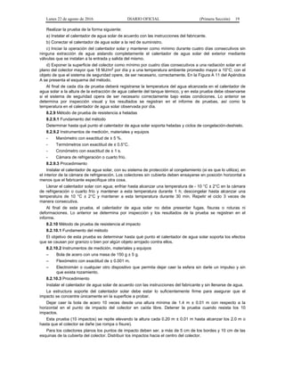 Lunes 22 de agosto de 2016 DIARIO OFICIAL (Primera Sección) 19
Realizar la prueba de la forma siguiente:
a) Instalar el calentador de agua solar de acuerdo con las instrucciones del fabricante.
b) Conectar el calentador de agua solar a la red de suministro.
c) Iniciar la operación del calentador solar y mantener como mínimo durante cuatro días consecutivos sin
ninguna extracción de agua aislando completamente el calentador de agua solar del exterior mediante
válvulas que se instalan a la entrada y salida del mismo.
d) Exponer la superficie del colector como mínimo por cuatro días consecutivos a una radiación solar en el
plano del colector mayor que 18 MJ/m2 por día y a una temperatura ambiente promedio mayor a 10°C; con el
objeto de que el sistema de seguridad opere, de ser necesario, correctamente. En la Figura A 11 del Apéndice
A se presenta el esquema del método.
Al final de cada día de prueba deberá registrarse la temperatura del agua alcanzada en el calentador de
agua solar a la altura de la extracción de agua caliente del tanque térmico, y en esta prueba debe observarse
si el sistema de seguridad opera de ser necesario correctamente bajo estas condiciones. Lo anterior se
determina por inspección visual y los resultados se registran en el informe de pruebas, así como la
temperatura en el calentador de agua solar observada por día.
8.2.9 Método de prueba de resistencia a heladas
8.2.9.1 Fundamento del método
Determinar hasta qué punto el calentador de agua solar soporta heladas y ciclos de congelación-deshielo.
8.2.9.2 Instrumentos de medición, materiales y equipos
- Manómetro con exactitud de ± 5 %.
- Termómetros con exactitud de ± 0.5°C.
- Cronómetro con exactitud de ± 1 s.
- Cámara de refrigeración o cuarto frío.
8.2.9.3 Procedimiento
Instalar el calentador de agua solar, con su sistema de protección al congelamiento (si es que lo utiliza), en
el interior de la cámara de refrigeración. Los colectores sin cubierta deben ensayarse en posición horizontal a
menos que el fabricante especifique otra cosa.
Llenar el calentador solar con agua; enfriar hasta alcanzar una temperatura de - 10 °C ± 2°C en la cámara
de refrigeración o cuarto frío y mantener a esta temperatura durante 1 h; descongelar hasta alcanzar una
temperatura de 10 °C ± 2°C y mantener a esta temperatura durante 30 min. Repetir el ciclo 3 veces de
manera consecutiva.
Al final de esta prueba, el calentador de agua solar no debe presentar fugas, fisuras o roturas ni
deformaciones. Lo anterior se determina por inspección y los resultados de la prueba se registran en el
informe.
8.2.10 Método de prueba de resistencia al impacto
8.2.10.1 Fundamento del método
El objetivo de esta prueba es determinar hasta qué punto el calentador de agua solar soporta los efectos
que se causan por granizo o bien por algún objeto arrojado contra ellos.
8.2.10.2 Instrumentos de medición, materiales y equipos
– Bola de acero con una masa de 150 g ± 5 g.
– Flexómetro con exactitud de ± 0.001 m.
– Electroimán o cualquier otro dispositivo que permita dejar caer la esfera sin darle un impulso y sin
que exista rozamiento.
8.2.10.3 Procedimiento
Instalar el calentador de agua solar de acuerdo con las instrucciones del fabricante y sin llenarse de agua.
La estructura soporte del calentador solar debe estar lo suficientemente firme para asegurar que el
impacto se concentre únicamente en la superficie a probar.
Dejar caer la bola de acero 10 veces desde una altura mínima de 1.4 m ± 0.01 m con respecto a la
horizontal en el punto de impacto del colector en caída libre. Detener la prueba cuando resista los 10
impactos.
Esta prueba (10 impactos) se repite elevando la altura cada 0.20 m ± 0.01 m hasta alcanzar los 2.0 m o
hasta que el colector se dañe (se rompa o fisure).
Para los colectores planos los puntos de impacto deben ser, a más de 5 cm de los bordes y 10 cm de las
esquinas de la cubierta del colector. Distribuir los impactos hacia el centro del colector.
 