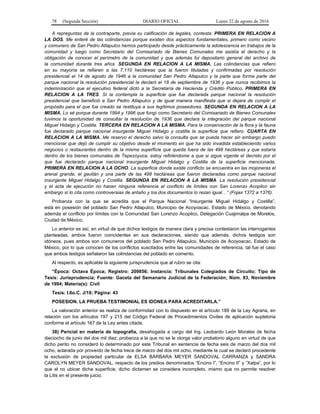 78 (Segunda Sección) DIARIO OFICIAL Lunes 22 de agosto de 2016
A repreguntas de la contraparte, previa su calificación de legales, contesta: PRIMERA EN RELACION A
LA DOS. Me enteré de las colindancias porque existen dos aspectos fundamentales, primero como vecino
y comunero de San Pedro Atlapulco hemos participado desde prácticamente la adolescencia en trabajos de la
comunidad y luego como Secretario del Comisariado de Bienes Comunales me asistía el derecho y la
obligación de conocer el perímetro de la comunidad y que además fui depositario general del archivo de
la comunidad durante tres años. SEGUNDA EN RELACION A LA MISMA. Las colindancias que refiero
en su mayoría se refieren a las 7,110 hectáreas que la fueron tituladas y confirmadas por resolución
presidencial el 14 de agosto de 1946 a la comunidad San Pedro Atlapulco y la parte que forma parte del
parque nacional la resolución presidencial la declaró el 18 de septiembre de 1936 y que nunca recibimos la
indemnización que el ejecutivo federal dictó a la Secretaría de Hacienda y Crédito Público. PRIMERA EN
RELACION A LA TRES. Sí la contempla la superficie que fue declarada parque nacional la resolución
presidencial que benefició a San Pedro Atlapulco y de igual manera manifiesta que si dejara de cumplir el
propósito para el que fue creado se restituya a sus legítimos poseedores. SEGUNDA EN RELACION A LA
MISMA. Lo sé porque durante 1994 y 1996 que fungí como Secretario del Comisariado de Bienes Comunales
tuvimos la oportunidad de consultar la resolución de 1936 que declara la integración del parque nacional
Miguel Hidalgo y Costilla. TERCERA EN RELACION A LA MISMA. Para la conservación de la flora y la fauna
fue declarado parque nacional insurgente Miguel Hidalgo y costilla la superficie que refiero. CUARTA EN
RELACION A LA MISMA. Me reservo el derecho salvo la consulta que se pueda hacer sin embargo puedo
mencionar que dejó de cumplir su objetivo desde el momento en que ha sido invadida estableciendo varios
negocios o restaurantes dentro de la misma superficie que queda fuera de las 498 hectáreas y que estaría
dentro de los bienes comunales de Tepezoyuca, estoy refiriéndome a que si sigue vigente el decreto por el
que fue declarado parque nacional insurgente Miguel Hidalgo y Costilla de la superficie mencionada.
PRIMERA EN RELACION A LA OCHO. La superficie donde existe conflicto se encuentra en las mojoneras el
arenal grande, el gavilán y una parte de las 498 hectáreas que fueron declaradas como parque nacional
insurgente Miguel Hidalgo y Costilla. SEGUNDA EN RELACION A LA MISMA. La resolución presidencial
y el acta de ejecución no hacen ninguna referencia al conflicto de límites con San Lorenzo Acopilco sin
embargo sí lo cita como controversias de antaño y los dos documentos lo rezan igual…” (Fojas 1372 a 1376).
Probanza con la que se acredita que el Parque Nacional “Insurgente Miguel Hidalgo y Costilla”,
está en posesión del poblado San Pedro Atlapulco, Municipio de Acoyoacac, Estado de México, denotando
además el conflicto por límites con la Comunidad San Lorenzo Acopilco, Delegación Cuajimalpa de Morelos,
Ciudad de México.
Lo anterior es así, en virtud de que dichos testigos de manera clara y precisa contestaron las interrogantes
planteadas, ambos fueron coincidentes en sus declaraciones, siendo que además, dichos testigos son
idóneos, pues ambos son comuneros del poblado San Pedro Atlapulco, Municipio de Acoyoacac, Estado de
México, por lo que conocen de los conflictos suscitados entre las comunidades de referencia, tal fue el caso
que ambos testigos señalaron las colindancias del poblado en comento.
Al respecto, es aplicable la siguiente jurisprudencia que al rubro se cita:
“Época: Octava Época; Registro: 209856; Instancia: Tribunales Colegiados de Circuito; Tipo de
Tesis: Jurisprudencia; Fuente: Gaceta del Semanario Judicial de la Federación; Núm. 83, Noviembre
de 1994; Materia(s): Civil
Tesis: I.6o.C. J/18; Página: 43
POSESION. LA PRUEBA TESTIMONIAL ES IDONEA PARA ACREDITARLA.”
La valoración anterior se realiza de conformidad con lo dispuesto en el artículo 189 de la Ley Agraria, en
relación con los artículos 197 y 215 del Código Federal de Procedimientos Civiles de aplicación supletoria
conforme el artículo 167 de la Ley antes citada.
38) Pericial en materia de topografía, desahogada a cargo del Ing. Leobardo León Morales de fecha
dieciocho de junio del dos mil diez; probanza a la que no se le otorga valor probatorio alguno en virtud de que
dicho perito no consideró lo determinado por este Tribunal en sentencia de fecha seis de marzo del dos mil
ocho, aclarada por proveído de fecha trece de marzo del dos mil ocho, mediante la cual se declaró procedente
la exclusión de propiedad particular de ELSA BÁRBARA MEYER SANDOVAL CARRANZA y SANDRA
CAROLYN MEYER SANDOVAL, respecto de los predios denominados “Encino I”, “Encino II” y “Xalpa”, por lo
que al no ubicar dicha superficie, dicho dictamen se considera incompleto, mismo que no permite resolver
la Litis en el presente juicio.
 