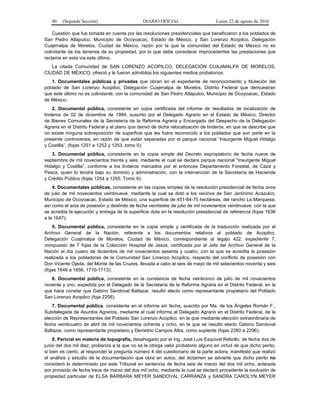 80 (Segunda Sección) DIARIO OFICIAL Lunes 22 de agosto de 2016
Cuestión que fue tomada en cuenta por las resoluciones presidenciales que beneficiaron a los poblados de
San Pedro Atlapulco, Municipio de Ocoyoacac, Estado de México, y San Lorenzo Acopilco, Delegación
Cuajimalpa de Morelos, Ciudad de México, razón por la que la comunidad del Estado de México no es
colindante de los terrenos de su propiedad, por lo que debe considerar improcedentes las prestaciones que
reclama en esta vía este último.
La citada Comunidad de SAN LORENZO ACOPILCO, DELEGACIÓN CUAJIMALPA DE MORELOS,
CIUDAD DE MÉXICO, ofreció y le fueron admitidos los siguientes medios probatorios:
1. Documentales públicas y privadas que obran en el expediente de reconocimiento y titulación del
poblado de San Lorenzo Acopilco, Delegación Cuajimalpa de Morelos, Distrito Federal que demuestran
que este último no es colindante, con la comunidad de San Pedro Atlapulco, Municipio de Ocoyoacac, Estado
de México;
2. Documental pública, consistente en copia certificada del informe de resultados de localización de
linderos de 02 de diciembre de 1994, suscrito por el Delegado Agrario en el Estado de México, Director
de Bienes Comunales de la Secretaría de la Reforma Agraria y Encargado del Despacho de la Delegación
Agraria en el Distrito Federal y el plano que derivó de dicha relocalización de linderos, en que se describe que
no existe ninguna sobreposición de superficie que les fuera reconocido a los poblados que son parte en la
presente controversia, en razón de que están separadas por el parque nacional “Insurgente Miguel Hidalgo
y Costilla”, (fojas 1251 a 1252 y 1253, tomo II);
3. Documental pública, consistente en la copia simple del Decreto expropiatorio de fecha nueve de
septiembre de mil novecientos treinta y seis, mediante el cual se declara parque nacional “Insurgente Miguel
Hidalgo y Costilla”, conforme a los linderos marcados por el entonces Departamento Forestal, de Caza y
Pesca, quien lo tendrá bajo su dominio y administración, con la intervención de la Secretaría de Hacienda
y Crédito Público (fojas 1254 a 1255, Tomo II);
4. Documentales públicas, consistente en las copias simples de la resolución presidencial de fecha once
de julio de mil novecientos veintinueve, mediante la cual se dotó a los vecinos de San Jerónimo Acazulco,
Municipio de Ocoyoacac, Estado de México, una superficie de 451-84-75 hectáreas, del rancho La Marquesa;
así como el acta de posesión y deslinde de fecha veintisiete de julio de mil novecientos veintinueve, con la que
se acredita la ejecución y entrega de la superficie dota en la resolución presidencial de referencia (fojas 1636
a la 1647);
5. Documental pública, consistente en la copia simple y certificada de la traducción realizada por el
Archivo General de la Nación, referente a los documentos relativos al poblado de Acopilco,
Delegación Cuajimalpa de Morelos, Ciudad de México, correspondiente al legajo 422, expediente 7,
compuesto de 7 fojas de la Colección Hospital de Jesús, certificada por el Jefe del Archivo General de la
Nación el día cuatro de diciembre de mil novecientos sesenta y cuatro, con la que se acredita la posesión
realizada a los pobladores de la Comunidad San Lorenzo Acopilco, respecto del conflicto de posesión con
Don Vicente Ojeda, del Monte de las Cruzes, llevada a cabo el seis de mayo de mil setecientos noventa y seis
(fojas 1648 a 1656, 1710-1713);
6. Documental pública, consistente en la constancia de fecha veinticinco de julio de mil novecientos
noventa y uno, expedida por el Delegado de la Secretaría de la Reforma Agraria en el Distrito Federal, en la
que hace constar que Gabino Sandoval Baltazar, resultó electo como representante propietario del Poblado
San Lorenzo Acopilco (foja 2258);
7. Documental pública, consistente en el informe sin fecha, suscrito por Ma. de los Ángeles Román F.,
Subdelegada de Asuntos Agrarios, mediante el cual informa al Delegado Agrario en el Distrito Federal, de la
elección de Representantes del Poblado San Lorenzo Acopilco, en la que mediante elección extraordinaria de
fecha veinticuatro de abril de mil novecientos ochenta y ocho, en la que se resultó electo Gabino Sandoval
Baltazar, como representante propietario y Demetrio Campos Alba, como suplente (fojas 2260 a 2296);
8. Pericial en materia de topografía, desahogado por el Ing. José Luis Esquivel Rebollo, de fecha dos de
junio del dos mil diez; probanza a la que no se le otorga valor probatorio alguno en virtud de que dicho perito,
si bien es cierto, al responder la pregunta número 4 del cuestionario de la parte actora, manifestó que realizó
el análisis y estudio de la documentación que obra en autos, del dictamen se advierte que dicho perito no
consideró lo determinado por este Tribunal en sentencia de fecha seis de marzo del dos mil ocho, aclarada
por proveído de fecha trece de marzo del dos mil ocho, mediante la cual se declaró procedente la exclusión de
propiedad particular de ELSA BÁRBARA MEYER SANDOVAL CARRANZA y SANDRA CAROLYN MEYER
 