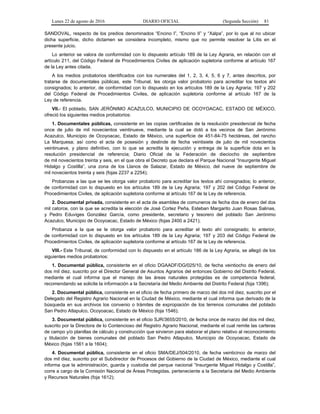 Lunes 22 de agosto de 2016 DIARIO OFICIAL (Segunda Sección) 81
SANDOVAL, respecto de los predios denominados “Encino I”, “Encino II” y “Xalpa”, por lo que al no ubicar
dicha superficie, dicho dictamen se considera incompleto, mismo que no permite resolver la Litis en el
presente juicio.
Lo anterior se valora de conformidad con lo dispuesto artículo 189 de la Ley Agraria, en relación con el
artículo 211, del Código Federal de Procedimientos Civiles de aplicación supletoria conforme al artículo 167
de la Ley antes citada.
A los medios probatorios identificados con los numerales del 1, 2, 3, 4, 5, 6 y 7, antes descritos, por
tratarse de documentales públicas, este Tribunal, les otorga valor probatorio para acreditar los textos ahí
consignados; lo anterior, de conformidad con lo dispuesto en los artículos 189 de la Ley Agraria; 197 y 202
del Código Federal de Procedimientos Civiles, de aplicación supletoria conforme al artículo 167 de la
Ley de referencia.
VII.- El poblado, SAN JERÓNIMO ACAZULCO, MUNICIPIO DE OCOYOACAC, ESTADO DE MÉXICO,
ofreció los siguientes medios probatorios:
1. Documentales públicas, consistente en las copias certificadas de la resolución presidencial de fecha
once de julio de mil novecientos veintinueve, mediante la cual se dotó a los vecinos de San Jerónimo
Acazulco, Municipio de Ocoyoacac, Estado de México, una superficie de 451-84-75 hectáreas, del rancho
La Marquesa; así como el acta de posesión y deslinde de fecha veintisiete de julio de mil novecientos
veintinueve, y plano definitivo, con lo que se acredita la ejecución y entrega de la superficie dota en la
resolución presidencial de referencia; Diario Oficial de la Federación de dieciocho de septiembre
de mil novecientos treinta y seis, en el que obra el Decreto que declara el Parque Nacional “Insurgente Miguel
Hidalgo y Costilla”, una zona de los Llanos de Salazar, Estado de México, del nueve de septiembre de
mil novecientos treinta y seis (fojas 2237 a 2254);
Probanzas a las que se les otorga valor probatorio para acreditar los textos ahí consignados; lo anterior,
de conformidad con lo dispuesto en los artículos 189 de la Ley Agraria; 197 y 202 del Código Federal de
Procedimientos Civiles, de aplicación supletoria conforme al artículo 167 de la Ley de referencia.
2. Documental privada, consistente en el acta de asamblea de comuneros de fecha dos de enero del dos
mil catorce, con la que se acredita la elección de José Cortez Peña, Esteban Margarito Juan Rosas Salinas,
y Pedro Eduviges González García, como presidente, secretario y tesorero del poblado San Jerónimo
Acazulco, Municipio de Ocoyoacac, Estado de México (fojas 2400 a 2421);
Probanza a la que se le otorga valor probatorio para acreditar el texto ahí consignado; lo anterior,
de conformidad con lo dispuesto en los artículos 189 de la Ley Agraria; 197 y 203 del Código Federal de
Procedimientos Civiles, de aplicación supletoria conforme al artículo 167 de la Ley de referencia.
VIII.- Este Tribunal, de conformidad con lo dispuesto en el artículo 186 de la Ley Agraria, se allegó de los
siguientes medios probatorios:
1. Documental pública, consistente en el oficio DGAADF/DG/025/10, de fecha veintiocho de enero del
dos mil diez, suscrito por el Director General de Asuntos Agrarios del entonces Gobierno del Distrito Federal,
mediante el cual informa que el manejo de las áreas naturales protegidas es de competencia federal,
recomendando se solicite la información a la Secretaría del Medio Ambiente del Distrito Federal (foja 1396);
2. Documental pública, consistente en el oficio de fecha primero de marzo del dos mil diez, suscrito por el
Delegado del Registro Agrario Nacional en la Ciudad de México, mediante el cual informa que derivado de la
búsqueda en sus archivos los convenio o trámites de expropiación de los terrenos comunales del poblado
San Pedro Atlapulco, Ocoyoacac, Estado de México (foja 1546);
3. Documental pública, consistente en el oficio SJR/3655/2010, de fecha once de marzo del dos mil diez,
suscrito por la Directora de lo Contencioso del Registro Agrario Nacional, mediante el cual remite las carteras
de campo y/o planillas de cálculo y construcción que sirvieron para elaborar el plano relativo al reconocimiento
y titulación de bienes comunales del poblado San Pedro Atlapulco, Municipio de Ocoyoacac, Estado de
México (fojas 1561 a la 1604);
4. Documental pública, consistente en el oficio SMA/DEJ/504/2010, de fecha veinticinco de marzo del
dos mil diez, suscrito por el Subdirector de Procesos del Gobierno de la Ciudad de México, mediante el cual
informa que la administración, guarda y custodia del parque nacional “Insurgente Miguel Hidalgo y Costilla”,
corre a cargo de la Comisión Nacional de Áreas Protegidas, perteneciente a la Secretaría del Medio Ambiente
y Recursos Naturales (foja 1612);
 