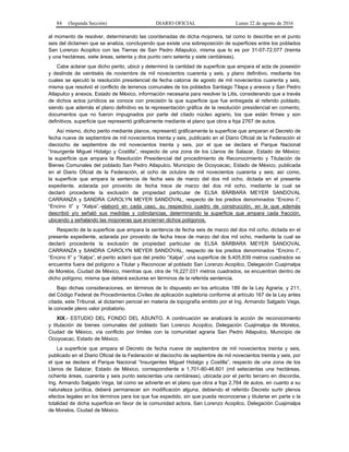 84 (Segunda Sección) DIARIO OFICIAL Lunes 22 de agosto de 2016
al momento de resolver, determinando las coordenadas de dicha mojonera, tal como lo describe en el punto
seis del dictamen que se analiza, concluyendo que existe una sobreposición de superficies entre los poblados
San Lorenzo Acopilco con las Tierras de San Pedro Atlapulco, misma que lo es por 31-07-72.077 (treinta
y una hectáreas, siete áreas, setenta y dos punto cero setenta y siete centiáreas).
Cabe aclarar que dicho perito, ubicó y determinó la cantidad de superficie que ampara el acta de posesión
y deslinde de veintiséis de noviembre de mil novecientos cuarenta y seis, y plano definitivo, mediante los
cuales se ejecutó la resolución presidencial de fecha catorce de agosto de mil novecientos cuarenta y seis,
misma que resolvió el conflicto de terrenos comunales de los poblados Santiago Tilapa y anexos y San Pedro
Atlapulco y anexos, Estado de México, información necesaria para resolver la Litis, considerando que a través
de dichos actos jurídicos se conoce con precisión la que superficie que fue entregada al referido poblado,
siendo que además el plano definitivo es la representación gráfica de la resolución presidencial en comento,
documentos que no fueron impugnados por parte del citado núcleo agrario, los que están firmes y son
definitivos, superficie que representó gráficamente mediante el plano que obra a foja 2767 de autos.
Así mismo, dicho perito mediante planos, representó gráficamente la superficie que amparan el Decreto de
fecha nueve de septiembre de mil novecientos treinta y seis, publicado en el Diario Oficial de la Federación el
dieciocho de septiembre de mil novecientos treinta y seis, por el que se declara el Parque Nacional
“Insurgente Miguel Hidalgo y Costilla”, respecto de una zona de los Llanos de Salazar, Estado de México;
la superficie que ampara la Resolución Presidencial del procedimiento de Reconocimiento y Titulación de
Bienes Comunales del poblado San Pedro Atlapulco, Municipio de Ocoyoacac, Estado de México, publicada
en el Diario Oficial de la Federación, el ocho de octubre de mil novecientos cuarenta y seis; así como,
la superficie que ampara la sentencia de fecha seis de marzo del dos mil ocho, dictada en el presente
expediente, aclarada por proveído de fecha trece de marzo del dos mil ocho, mediante la cual se
declaró procedente la exclusión de propiedad particular de ELSA BÁRBARA MEYER SANDOVAL
CARRANZA y SANDRA CAROLYN MEYER SANDOVAL, respecto de los predios denominados “Encino I”,
“Encino II” y “Xalpa”,-elaboró en cada caso, su respectivo cuadro de construcción, en la que además
describió y/o señaló sus medidas y colindancias, determinando la superficie que ampara cada fracción,
ubicando y señalando las mojoneras que encierran dichos polígonos.
Respecto de la superficie que ampara la sentencia de fecha seis de marzo del dos mil ocho, dictada en el
presente expediente, aclarada por proveído de fecha trece de marzo del dos mil ocho, mediante la cual se
declaró procedente la exclusión de propiedad particular de ELSA BÁRBARA MEYER SANDOVAL
CARRANZA y SANDRA CAROLYN MEYER SANDOVAL, respecto de los predios denominados “Encino I”,
“Encino II” y “Xalpa”, el perito aclaró que del predio “Xalpa”, una superficie de 9,405.839 metros cuadrados se
encuentra fuera del polígono a Titular y Reconocer al poblado San Lorenzo Acopilco, Delegación Cuajimalpa
de Morelos, Ciudad de México, mientras que, otra de 16,227.031 metros cuadrados, se encuentran dentro de
dicho polígono, misma que deberá excluirse en términos de la referida sentencia.
Bajo dichas consideraciones, en términos de lo dispuesto en los artículos 189 de la Ley Agraria, y 211,
del Código Federal de Procedimientos Civiles de aplicación supletoria conforme al artículo 167 de la Ley antes
citada, este Tribunal, al dictamen pericial en materia de topografía emitido por el Ing. Armando Salgado Vega,
le concede pleno valor probatorio.
XIX.- ESTUDIO DEL FONDO DEL ASUNTO. A continuación se analizará la acción de reconocimiento
y titulación de bienes comunales del poblado San Lorenzo Acopilco, Delegación Cuajimalpa de Morelos,
Ciudad de México, vía conflicto por límites con la comunidad agraria San Pedro Atlapulco, Municipio de
Ocoyoacac, Estado de México.
La superficie que ampara el Decreto de fecha nueve de septiembre de mil novecientos treinta y seis,
publicado en el Diario Oficial de la Federación el dieciocho de septiembre de mil novecientos treinta y seis, por
el que se declara el Parque Nacional “Insurgentes Miguel Hidalgo y Costilla”, respecto de una zona de los
Llanos de Salazar, Estado de México, correspondiente a 1,701-80-46.601 (mil setecientas una hectáreas,
ochenta áreas, cuarenta y seis punto seiscientas una centiáreas), ubicada por el perito tercero en discordia,
Ing. Armando Salgado Vega, tal como se advierte en el plano que obra a foja 2,764 de autos, en cuanto a su
naturaleza jurídica, deberá permanecer sin modificación alguna, debiendo el referido Decreto surtir plenos
efectos legales en los términos para los que fue expedido, sin que pueda reconocerse y titularse en parte o la
totalidad de dicha superficie en favor de la comunidad actora, San Lorenzo Acopilco, Delegación Cuajimalpa
de Morelos, Ciudad de México.
 