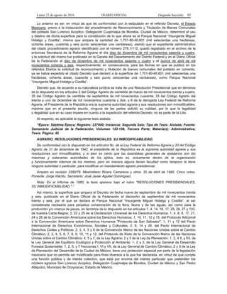 Lunes 22 de agosto de 2016 DIARIO OFICIAL (Segunda Sección) 85
Lo anterior es así, en virtud de que de conformidad con lo estipulado en el referido Decreto, el Estado
Mexicano, previo a la instauración del procedimiento de Reconocimiento y Titulación de Bienes Comunales
del poblado San Lorenzo Acopilco, Delegación Cuajimalpa de Morelos, Ciudad de México, determinó el uso
y destino de dicha superficie para la constitución de lo que ahora es el Parque Nacional “Insurgente Miguel
Hidalgo y Costilla”, misma que ampara la cantidad de 1,701-80-46.601 (mil setecientas una hectáreas,
ochenta áreas, cuarenta y seis punto seiscientas una centiáreas), siendo que el expediente administrativo
del citado procedimiento agrario identificado con el número 276.1/112, quedó registrado en el archivo de la
entonces Secretaría de la Reforma Agraria el día diez de diciembre de mil novecientos sesenta y cuatro,
y la solicitud del mismo fue publicada en la Gaceta del Departamento del Distrito Federal y en el Diario Oficial
de la Federación el diez de diciembre de mil novecientos sesenta y cuatro y el quince de abril de mil
novecientos ochenta y seis, respectivamente; en consecuencia, para las fechas en que se publicó en los
referidos Diarios la solicitud de reconocimiento y titulación de bienes comunales del poblado en comento,
ya se había expedido el citado Decreto que declaró a la superficie de 1,701-80-46.601 (mil setecientas una
hectáreas, ochenta áreas, cuarenta y seis punto seiscientas una centiáreas), como Parque Nacional
“Insurgente Miguel Hidalgo y Costilla”.
Decreto que, de acuerdo a su naturaleza jurídica se trata de una Resolución Presidencial que en términos
de lo dispuesto en los artículos 2 del Código Agrario de veintidós de marzo de mil novecientos treinta y cuatro;
35 del Código Agrario de veintitrés de septiembre de mil novecientos cuarenta; 33 del Código Agrario del
treinta y uno de diciembre de mil novecientos cuarenta y dos; y 8 de la derogada Ley Federal de Reforma
Agraria, el Presidente de la República era la suprema autoridad agraria y sus resoluciones son inmodificables,
máxime que en el presente asunto, ninguna de las partes solicitó su nulidad, por lo que la legalidad
o ilegalidad que en su caso impere en cuanto a la expedición del referido Decreto, no es parte de la Litis.
Al respecto, es aplicable la siguiente tesis aislada:
“Época: Séptima Época; Registro: 237900; Instancia: Segunda Sala; Tipo de Tesis: Aislada; Fuente:
Semanario Judicial de la Federación; Volumen 133-138, Tercera Parte; Materia(s): Administrativa;
Tesis: Página: 45
AGRARIO. RESOLUCIONES PRESIDENCIALES. SU INMODIFICABILIDAD.
De conformidad con lo dispuesto en los artículos 8o. de la Ley Federal de Reforma Agraria y 33 del Código
Agrario de 31 de diciembre de 1942, el presidente de la República es la suprema autoridad agraria y sus
resoluciones son inmodificables, y si bien es cierto que las asambleas generales de ejidatarios son las
máximas y soberanas autoridades de los ejidos, esto es, únicamente dentro de la organización
y funcionamiento internos de los mismos, pero en manera alguna tienen facultad como tampoco la tiene
ninguna autoridad o particular, para modificar un mandamiento agrario presidencial.
Amparo en revisión 3380/78. Maximiliano Rivera Camarena y otros. 30 de abril de 1980. Cinco votos.
Ponente: Jorge Iñárritu. Secretario: José Javier Aguilar Domínguez.
Nota: En el Informe de 1980, la tesis aparece bajo el rubro "RESOLUCIONES PRESIDENCIALES,
SU INMODIFICABILIDAD.".”
Así mismo, la superficie que ampara el Decreto de fecha nueve de septiembre de mil novecientos treinta
y seis, publicado en el Diario Oficial de la Federación el dieciocho de septiembre de mil novecientos
treinta y seis, por el que se declara el Parque Nacional “Insurgente Miguel Hidalgo y Costilla”, al ser
considerada necesaria para perpetua conservación de la flora, fauna y de las aguas, así como para la
producción y/o crianza de peces, en términos de lo dispuesto en los artículos 1, 4, 14, 16, 17, 25, 26, 27 y 133,
de nuestra Carta Magna; 3, 22 y 25 de la Declaración Universal de los Derechos Humanos; 1, 4, 8, 9, 17, 21,
24 y 26 de la Convención Americana sobre los Derechos Humanos; 1, 10, 11, 12 y 15, del Protocolo Adicional
a la Convención Americana sobre Derechos Humanos "Protocolo de San Salvador"; 1, 11 y 12 del Pacto
Internacional de Derechos Económicos, Sociales y Culturales; 2, 6, 14 y 26, del Pacto Internacional de
Derechos Civiles y Políticos; 2, 3, 4, 5 y 6 de la Convención Marco de las Naciones Unidas sobre el Cambio
Climático; 2, 3, 4, 5, 6, 7, 8, 9, 10, 11 y 12, del Protocolo de Kioto de la Convención Marco de las Naciones
Unidas sobre el Cambio Climático; 4, 5 y 7, de la Ley Agraria; 2 y 3 de la Ley de Planeación; 1, 2, 4 5, y 63, de
la Ley General del Equilibrio Ecológico y Protección al Ambiente; 1, 2 y 3, de la Ley General de Desarrollo
Forestal Sustentable; 1, 2, 5, y 7 fracciones I, VI y VII, de la Ley General de Cambio Climático; 2 y 3 de la Ley
de Planeación del Desarrollo de la Ciudad de México, tiene una protección especial por parte de la legislación
mexicana que no permite ser modificada para fines diversos a la que fue declarada, en virtud de que cumple
una función pública y de interés colectivo, que está por encima del interés particular que pretenden los
núcleos agrarios San Lorenzo Acopilco, Delegación Cuajimalpa de Morelos, Ciudad de México y San Pedro
Atlapulco, Municipio de Ocoyoacac, Estado de México.
 